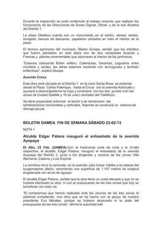 Durante la inspección se pudo evidenciar el trabajo conjunto que realizan los
funcionarios de las Direcciones de Zonas Dignas, Obras y de la sub Alcaldía
del Distrito 1.
La plaza Obelisco cuenta con un monumento en el centro, aéreas verdes,
enrejado, bancas de descanso, papeleros ubicados en todo el interior de la
plaza.
El técnico agrónomo del municipio, Néstor Quispe, señaló que los arbolitos
que fueron plantados en esta plaza son de dos variedades Acacias y
Fresnas y plantas ornamentales que adornaran al interior de las jardineras.
“Estamos colocando Botón soltero, Caléndulas, Geranios, Legustros entre
morados y verdes, las letras estamos haciendo con lechuguines y también
brillantines”, explicó Quispe.
Avenida Civica
Esta obra está ubicada en el Distrito 1 en la zona Santa Rosa, se extiende
desde la Plaza Carlos Palenque, hasta el Cruce con la avenida Achocalla y
ayudará a descongestionar la Ceja y conectará con los dos puntos (con las
zonas de Ciudad Satélite y 16 de Julio) centrales del Teleférico.
Se tiene proyectado arborizar el sector y se remarcaran las
señalizaciones horizontales y verticales. Además se construirá un sistema de
drenaje pluvial.



BOLETIN GAMEA FIN DE SEMANA SÁBADO 23-02-13
NOTA 1

Alcalde Edgar Patana inauguró el enlosetado de la avenida
Ayopaya
El Alto, 23 Feb. (GAMEA) Con el tradicional corte de cinta y la ch’alla
respectiva, el alcalde, Edgar Patana, inauguró el enlosetado de la avenida
Ayopaya del Distrito 3, junto a los dirigentes y vecinos de las zonas Villa
Alemania, Calama y Luis Espinal.
La comitiva inicio la caminata, en la avenida Julio Cesar Valdés a la cabeza del
burgomaestre alteño, recorriendo una superficie de 1.167 metros de longitud
engalanada con arcos de aguayo.
El alcalde Edgar Patana, señaló que la obra tiene un costo elevado y que no se
hubiera efectuado la obra, ni con el presupuesto de las tres zonas que hoy se
benefician con esta vía.
“El compromiso que hemos realizado ante los vecinos de las tres zonas lo
estamos cumpliendo, una obra que se ha hecho con el apoyo de nuestro
presidente Evo Morales, porque no hubiera alcanzado ni la plata del
presupuesto de las tres zonas”, afirmó la autoridad edil.
 