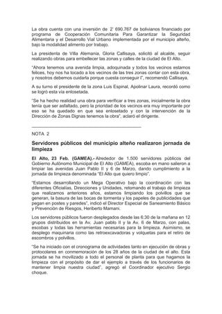 La obra cuenta con una inversión de 2’ 690.767 de bolivianos financiado por
programa de Cooperación Comunitaria Para Garantizar la Seguridad
Alimentaria y el Desarrollo Vial Urbano implementada por el municipio alteño,
bajo la modalidad alimento por trabajo.
La presidenta de Villa Alemania, Gloria Callisaya, solicitó al alcalde, seguir
realizando obras para embellecer las zonas y calles de la ciudad de El Alto.
“Ahora tenemos una avenida limpia, adoquinada y todos los vecinos estamos
felices, hoy nos ha tocado a los vecinos de las tres zonas contar con esta obra,
y nosotros debemos cuidarla porque cuesta conseguir l”, recomendó Callisaya.
A su turno el presidente de la zona Luis Espinal, Apolinar Laura, recordó como
se logró esta vía enlosetada.
“Se ha hecho realidad una obra para verificar a tres zonas, inicialmente la obra
tenía que ser asfaltado, pero la prioridad de los vecinos era muy importante por
eso se ha quedado en que sea enlosetado y con la intervención de la
Dirección de Zonas Dignas tenemos la obra”, aclaró el dirigente.
____________________________________________
NOTA 2

Servidores públicos del municipio alteño realizaron jornada de
limpieza
El Alto, 23 Feb. (GAMEA).- Alrededor de 1.500 servidores públicos del
Gobierno Autónomo Municipal de El Alto (GAMEA), escoba en mano salieron a
limpiar las avenidas Juan Pablo II y 6 de Marzo, dando cumplimiento a la
jornada de limpieza denominada “El Alto que quiero limpio”.
“Estamos desarrollando un Mega Operativo bajo la coordinación con las
diferentes Oficialías, Direcciones y Unidades, retomando el trabajo de limpieza
que realizamos anteriores años, estamos limpiando los polvillos que se
generan, la basura de las bocas de tormenta y los papeles de publicidades que
pegan en postes y paredes”, indicó el Director Especial de Saneamiento Básico
y Prevención de Riesgos, Heriberto Mamani.
Los servidores públicos fueron desplegados desde las 6:30 de la mañana en 12
grupos distribuidos en la Av. Juan pablo II y la Av. 6 de Marzo, con palas,
escobas y todas las herramientas necesarias para la limpieza. Asimismo, se
desplego maquinaria como las retroexcavadoras y volquetas para el retiro de
escombros y polvillos.
“Se ha iniciado con el cronograma de actividades tanto en ejecución de obras y
protocolares en conmemoración de los 28 años de la ciudad de el alto. Esta
jornada se ha movilizado a todo el personal de planta para que hagamos la
limpieza con el propósito de dar el ejemplo a través de los funcionarios de
mantener limpia nuestra ciudad”, agregó el Coordinador ejecutivo Sergio
choque.
 
