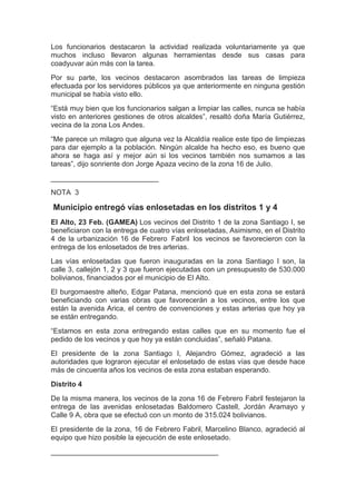 Los funcionarios destacaron la actividad realizada voluntariamente ya que
muchos incluso llevaron algunas herramientas desde sus casas para
coadyuvar aún más con la tarea.
Por su parte, los vecinos destacaron asombrados las tareas de limpieza
efectuada por los servidores públicos ya que anteriormente en ninguna gestión
municipal se había visto ello.
“Está muy bien que los funcionarios salgan a limpiar las calles, nunca se había
visto en anteriores gestiones de otros alcaldes”, resaltó doña María Gutiérrez,
vecina de la zona Los Andes.
“Me parece un milagro que alguna vez la Alcaldía realice este tipo de limpiezas
para dar ejemplo a la población. Ningún alcalde ha hecho eso, es bueno que
ahora se haga así y mejor aún si los vecinos también nos sumamos a las
tareas”, dijo sonriente don Jorge Apaza vecino de la zona 16 de Julio.
___________________________
NOTA 3

Municipio entregó vías enlosetadas en los distritos 1 y 4
El Alto, 23 Feb. (GAMEA) Los vecinos del Distrito 1 de la zona Santiago I, se
beneficiaron con la entrega de cuatro vías enlosetadas, Asimismo, en el Distrito
4 de la urbanización 16 de Febrero Fabril los vecinos se favorecieron con la
entrega de los enlosetados de tres arterias.
Las vías enlosetadas que fueron inauguradas en la zona Santiago I son, la
calle 3, callejón 1, 2 y 3 que fueron ejecutadas con un presupuesto de 530.000
bolivianos, financiados por el municipio de El Alto.
El burgomaestre alteño, Edgar Patana, mencionó que en esta zona se estará
beneficiando con varias obras que favorecerán a los vecinos, entre los que
están la avenida Arica, el centro de convenciones y estas arterias que hoy ya
se están entregando.
“Estamos en esta zona entregando estas calles que en su momento fue el
pedido de los vecinos y que hoy ya están concluidas”, señaló Patana.
El presidente de la zona Santiago I, Alejandro Gómez, agradeció a las
autoridades que lograron ejecutar el enlosetado de estas vías que desde hace
más de cincuenta años los vecinos de esta zona estaban esperando.
Distrito 4
De la misma manera, los vecinos de la zona 16 de Febrero Fabril festejaron la
entrega de las avenidas enlosetadas Baldomero Castell, Jordán Aramayo y
Calle 9 A, obra que se efectuó con un monto de 315.024 bolivianos.
El presidente de la zona, 16 de Febrero Fabril, Marcelino Blanco, agradeció al
equipo que hizo posible la ejecución de este enlosetado.
__________________________________________
 