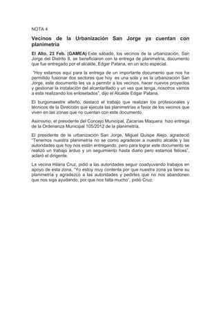 NOTA 4

Vecinos de la Urbanización San Jorge ya cuentan con
planimetría
El Alto, 23 Feb. (GAMEA) Este sábado, los vecinos de la urbanización, San
Jorge del Distrito 8, se beneficiaron con la entrega de planimetría, documento
que fue entregado por el alcalde, Edgar Patana, en un acto especial.
 “Hoy estamos aquí para la entrega de un importante documento que nos ha
permitido fusionar dos sectores que hoy es una sola y es la urbanización San
Jorge, este documento les va a permitir a los vecinos, hacer nuevos proyectos
y gestionar la instalación del alcantarillado y un ves que tenga, nosotros vamos
a esta realizando los enlosetados”, dijo el Alcalde Edgar Patana.
El burgomaestre alteño, destacó el trabajo que realizan los profesionales y
técnicos de la Dirección que ejecuta las planimetrías a favor de los vecinos que
viven en las zonas que no cuentan con este documento.
Asimismo, el presidente del Concejo Municipal, Zacarías Maquera hizo entrega
de la Ordenanza Municipal 105/2012 de la planimetría.
El presidente de la urbanización San Jorge, Miguel Quispe Alejo, agradeció
“Tenemos nuestra planimetría no se como agradecer a nuestro alcalde y las
autoridades que hoy nos están entregando, pero para lograr este documento se
realizó un trabajo arduo y un seguimiento hasta diario pero estamos felices”,
aclaró el dirigente.
La vecina Hilaria Cruz, pidió a las autoridades seguir coadyuvando trabajos en
apoyo de esta zona, “Yo estoy muy contenta por que nuestra zona ya tiene su
planimetría y agradezco a las autoridades y pedirles que no nos abandonen
que nos siga ayudando, por que nos falta mucho”, pidió Cruz.
 