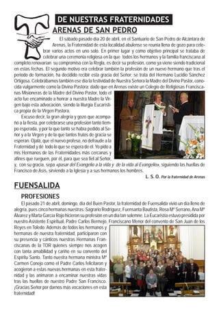 DE NUESTRAS FRATERNIDADES
ARENAS DE SAN PEDRO
El sábado pasado día 20 de abril, en el Santuario de San Pedro de Alcántara de
Arenas, la Fraternidad de esta localidad abulense se reunía llena de gozo para cele-
brar varios actos en uno solo. En primer lugar y como objetivo principal se trataba de
celebrar una ceremonia religiosa en la que todos los hermanos y la familia franciscana al
completo renovarían su compromiso con la Regla, es decir su profesión, como ya viene siendo tradicional
en estas fechas. El segundo motivo era celebrar también la profesión de un nuevo hermano que tras el
periodo de formación, ha decidido recibir esta gracia del Señor; se trata del Hermano Lucidio Sánchez
Ortigosa. Celebrábamos también ese día la festividad de Nuestra Señora la Madre del Divino Pastor, cono-
cida vulgarmente como la Divina Pastora; dado que en Arenas existe un Colegio de Religiosas Francisca-
nas Misioneras de la Madre del Divino Pastor, todo el
acto fue encaminado a honrar a nuestra Madre la Vir-
gen bajo esta advocación, siendo la liturgia Eucarísti-
ca propia de la Virgen Pastora.
Excuso decir, la gran alegría y gozo que acompa-
ñó a la fiesta, por celebrarse una profesión tanto tiem-
po esperada, y por la que tanto se había pedido al Se-
ñor y a la Virgen y de la que tantos frutos de gracia se
esperan. Ojalá, que el nuevo profeso, no defraude a la
Fraternidad y dé todo lo que se espera de él. Yo pido a
mis Hermanos de las Fraternidades más cercanas y
afines que rueguen, por él, para que sea fiel al Señor,
y, con su gracia, sepa «pasar del Evangelio a la vida y de la vida al Evangelio», siguiendo las huellas de
Francisco de Asís, sirviendo a la Iglesia y a sus hermanos los hombres.
L. S. O. Por la fraternidad de Arenas
FUENSALIDA
PROFESIONES
El pasado 21 de abril, domingo, día del Buen Pastor, la fraternidad de Fuensalida vivió un día lleno de
alegría, pues cinco hermanas nuestras: Sagrario Rodríguez, Fuensanta Bautista, Rosa Mª Serrano,Ana Mª
Álvarez y Marta García Rojo hicieron su profesión en un día tan solemne. La Eucaristía estuvo presidida por
nuestro Asistente Espiritual, Padre Carlos Bermejo, Franciscano Menor del convento de San Juan de los
Reyes en Toledo. Además de todos los hermanos y
hermanas de nuestra fraternidad, participaron con
su presencia y cánticos nuestras Hermanas Fran-
ciscanas de la TOR quienes siempre nos acogen
con tanta amabilidad y cariño en su convento del
Espíritu Santo. Tanto nuestra hermana ministra Mª
Carmen Conejo como el Padre Carlos felicitaron y
acogieron a estas nuevas hermanas en esta frater-
nidad y las animaron a encaminar nuestras vidas
tras las huellas de nuestro Padre San Francisco.
¡Gracias Señor por darnos más vocaciones en esta
fraternidad!
 