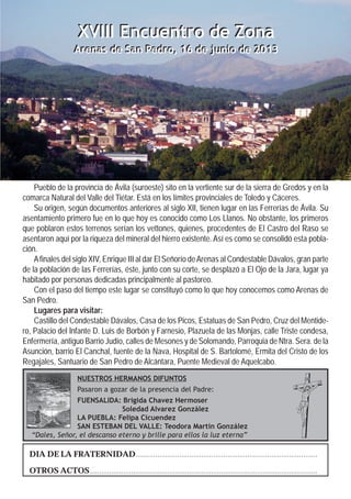 DIA DE LA FRATERNIDAD...........................................................................................
OTROS ACTOS..................................................................................................................
NUESTROS HERMANOS DIFUNTOS
Pasaron a gozar de la presencia del Padre:
FUENSALIDA: Brigida Chavez Hermoser
Soledad Alvarez González
LA PUEBLA: Felipa Cicuendez
SAN ESTEBAN DEL VALLE: Teodora Martín González
“Dales, Señor, el descanso eterno y brille para ellos la luz eterna”
Pueblo de la provincia de Ávila (suroeste) sito en la vertiente sur de la sierra de Gredos y en la
comarca Natural del Valle del Tiétar. Está en los límites provinciales de Toledo y Cáceres.
Su origen, según documentos anteriores al siglo XII, tienen lugar en las Ferrerías de Ávila. Su
asentamiento primero fue en lo que hoy es conocido como Los Llanos. No obstante, los primeros
que poblaron estos terrenos serían los vettones, quienes, procedentes de El Castro del Raso se
asentaron aquí por la riqueza del mineral del hierro existente. Así es como se consolidó esta pobla-
ción.
Afinales del siglo XIV, Enrique III al dar El Señorío deArenas al Condestable Dávalos, gran parte
de la población de las Ferrerías, éste, junto con su corte, se desplazó a El Ojo de la Jara, lugar ya
habitado por personas dedicadas principalmente al pastoreo.
Con el paso del tiempo este lugar se constituyó como lo que hoy conocemos como Arenas de
San Pedro.
Lugares para visitar:
Castillo del Condestable Dávalos, Casa de los Picos, Estatuas de San Pedro, Cruz del Mentide-
ro, Palacio del Infante D. Luis de Borbón y Farnesio, Plazuela de las Monjas, calle Triste condesa,
Enfermería, antiguo Barrio Judío, calles de Mesones y de Solomando, Parroquia de Ntra. Sera. de la
Asunción, barrio El Canchal, fuente de la Nava, Hospital de S. Bartolomé, Ermita del Cristo de los
Regajales, Santuario de San Pedro de Alcántara, Puente Medieval de Aquelcabo.
XVIII Encuentro de Zona
Arenas de San Pedro, 16 de junio de 2013
XVIII Encuentro de Zona
Arenas de San Pedro, 16 de junio de 2013
 