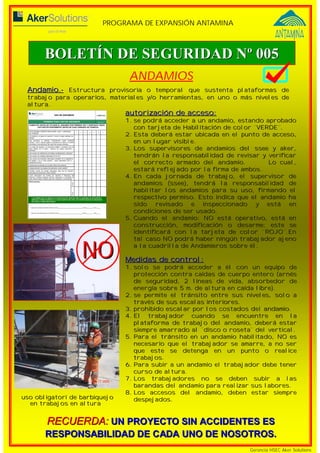 PROGRAMA DE EXPANSIÓN ANTAMINA 
BOLETÍN DE SEGURIDAD Nº 005 
ANDAMIOS 
Andamio.- Estructura provisoria o temporal que sustenta plataformas de 
trabajo para operarios, materiales y/o herramientas, en uno o más niveles de 
altura. 
autorización de acceso: 
1. se podrá acceder a un andamio, estando aprobado 
con tarjeta de Habilitación de color ¨VERDE¨. 
2. Esta deberá estar ubicada en el punto de acceso, 
en un lugar visible. 
3. Los supervisores de andamios del ssee y aker, 
tendrán la responsabilidad de revisar y verificar 
el correcto armado del andamio. Lo cual, 
estará reflejado por la firma de ambos. 
4. En cada jornada de trabajo, el supervisor de 
andamios (ssee), tendrá la responsabilidad de 
habilitar los andamios para su uso, firmando el 
respectivo permiso. Esto indica que el andamio ha 
sido revisado e inspeccionado y está en 
condiciones de ser usado. 
5. Cuando el andamio: NO está operativo, está en 
construcción, modificación o desarme; este se 
identificará con la tarjeta de color ¨ROJO¨.En 
tal caso NO podrá haber ningún trabajador ajeno 
a la cuadrilla de Andamieros sobre él. 
Medidas de control: 
1. solo se podrá acceder a él con un equipo de 
protección contra caídas de cuerpo entero (arnés 
de seguridad, 2 líneas de vida, absorbedor de 
energía sobre 5 m. de altura en caída libre). 
2. se permite el tránsito entre sus niveles, solo a 
NO 
RECUERDA: UN PROYECTO SIN ACCIDENTES ES 
RESPONSABILIDAD DE CADA UNO DE NOSOTROS. 
Gerencia HSEC Aker Solutions 
través de sus escalas interiores. 
3. prohibido escalar por los costados del andamio. 
4. El trabajador cuando se encuentre en la 
plataforma de trabajo del andamio, deberá estar 
siempre amarrado al ¨disco o roseta¨ del vertical. 
5. Para el tránsito en un andamio habilitado, NO es 
necesario que el trabajador se amarre, a no ser 
que este se detenga en un punto o realice 
trabajos. 
6. Para subir a un andamio el trabajador debe tener 
curso de altura. 
7. Los trabajadores no se deben subir a las 
barandas del andamio para realizar sus labores. 
8. Los accesos del andamio, deben estar siempre 
uso obligatori de barbiquejo despejados. 
en trabajos en altura 
