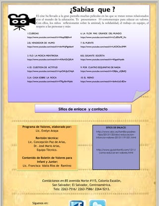 Sitios de enlace y contacto 
Programa de Valores, elaborado por: 
Lic. Evelyn Anaya 
Revisión técnica: 
Lic. Concepción Paz de Arias, 
Dr. José Mario Arias, 
Equipo Técnico. 
Contenido de Boletín de Valores para 
Infant y Junior: 
Lic. Francisca Idalia Ríos de Ramírez 
Contáctanos en:85 avenida Norte #115, Colonia Escalón, 
San Salvador; El Salvador, Centroamérica. 
Tels: 2263-7516/ 2263-7586/ 2264-5213. 
SITIOS DE ENLACE: 
http://www.abc.es/familia-padres- hijos/20131120/abci-educacion- infancia-valores-201311191551.html 
http://www.guiainfantil.com/1211/ como-educar-en-valores.html 
¿Sabías que ? 
El cine ha llevado a la gran pantalla muchas películas en las que se tratan temas relacionados con el mundo de la educación. Te presentamos 10 cortometrajes para educar en valores. Con ellos, los niños reflexionarán sobre la amistad, la solidaridad, el trabajo en equipo, el respeto a las personas y más: 
1.CUERDAS 
https://www.youtube.com/watch?v=Hkapl5BjRm4 
6. LA FLOR MAS GRANDE DEL MUNDO 
https://www.youtube.com/watch?v=cCuERxMf_Xo 
2.EL VENDEDOR DE HUMO 
https://www.youtube.com/watch?v=dwWqMgddes4 
7. EL PUENTE 
https://www.youtube.com/watch?v=LAOICItn3MM 
3. FLO LA MOSCA MENTIROSA 
https://www.youtube.com/watch?v=rKRzHZtQ0U4 
8.EL GIGANTE EGOÍSTA 
https://www.youtube.com/watch?v=45igo6Vqvbk 
4. ES CUESTION DE ACTITUD 
https://www.youtube.com/watch?v=qxOAUJuCHqA 
9. POR CUATRO ESQUINITAS DE NADA 
https://www.youtube.com/watch?v=DBjka_zQBdQ 
5.LA CASA SOBRE LA ROCA 
https://www.youtube.com/watch?v=fTRg-8mWpbk 
10. EL REINO 
https://www.youtube.com/watch?v=ds4mUz3-8Dw 
Síguenos en: 
www.csi-elsalvador.co.uk 