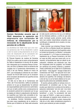 BOLETÍN INFORMATIVO NÚMERO I ENERO 2018
!23
Carmen Hernández anuncia que el
TSJC desestima la apelación del
empresario que reclamaba 40
millones de indemnización por la
revocación de la adjudicación de las
parcelas de La Mareta
La alcaldesa de Telde dice que una nue-
va sentencia del 19 de diciembre vuelve
a dar la razón al Ayuntamiento en el pro-
ceso de resolución de la concesión ad-
ministrativa de las parcelas P-1 y P-2
El Tribunal Superior de Justicia de Canarias
(TSJC) ha vuelto a dar la razón al Ayuntamiento
de Telde al desestimar el recurso de de apela-
ción interpuesto por la empresa Parque Comer-
cial y de Ocio La Mareta contra la sentencia del
Juzgado de lo Contencioso Administrativo nú-
mero 2 de Las Palmas, dictada en marzo de
2017, que rechazaba la solicitud de una indem-
nización de 40.331.606 euros por la anulación
de la concesión del derecho de superficie de las
parcelas P-1 y P-2.
El fallo de la Sala de lo Contencioso del
TSJC, del 19 de diciembre, ratifica la sentencia
anterior en la que se desestimaba “la solicitud
de responsabilidad patrimonial de la administra-
ción por el daño sufrido como consecuencia de
la anulación judicial de la resolución por la que
se dejaba sin efecto la adjudicación del derecho
de superficie que había sido concedida al de-
mandante el 22/5/2003 en virtud de concurso”.
La alcaldesa, Carmen Hernández, asegura
que este nuevo espaldarazo de la Justicia re-
frenda que el Gobierno de Telde está actuando
en este asunto conforme a la Ley y en defensa
de los intereses públicos y confía en que este
suelo municipal pueda ponerse cuanto antes
para que puedan desarrollarse proyectos que
contribuyan al desarrollo de la ciudad y la crea-
ción de empleo.
Cabe recordar que empresa Parque Comer-
cial y de Ocio La Mareta resultó ser adjudicata-
ria del concurso de Derecho de Superficie sobre
la Unidad de Actuación La Mareta-1 compuesta
por la parcela P-1 y P-2 para la construcción y
explotación de un Parque Comercial y de Ocio
en mayo de 2003, pero ese mismo año, en no-
viembre, el Ayuntamiento dejó sin efecto la ad-
judicación, mediante una resolución que, tras
ser impugnada ante los juzgados, fue anulada
por sentencia de primera instancia y posterior-
mente confirmada por la Sala de lo Contencioso
del TSJCA. “ Acto seguido” -recoge la Sala de lo
Contencioso del TSJC- “en ejecución de la sen-
tencia se vuelve a adjudicar al demandante el
derecho de superficie. Sin embargo, tal derecho
a día de hoy no se ha hecho efectivo al no con-
signar la parte actora las cantidades debidas”.
El escrito judicial justifica el rechazo de la in-
demnización al considerar que no hay “una
prueba que determine la certeza de los daños y
perjuicios reclamados” sino tan solo “una mera
posibilidad de dejar de obtener unos
beneficios”, y como “la cancelación del aval
tuvo lugar el 7/3/2011, y dado que la reclama-
ción efectuada al respecto tiene entrada en el
Ayuntamiento el 6/9/2012, es decir, transcurrido
más de un año, debe considerarse prescrita la
acción para reclamar por este concepto”.
Noticias De T e l d e
PRENSA
FOTO: El Diario
 