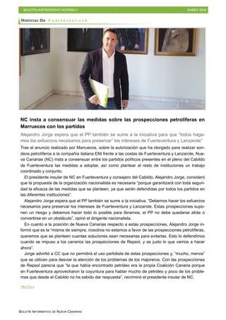 BOLETÍN INFORMATIVO NÚMERO I ENERO 2018
BOLETÍN INFORMATIVO DE NUEVA CANARIAS
NC insta a consensuar las medidas sobre las prospecciones petrolíferas en
Marruecos con los partidos
Alejandro Jorge espera que el PP también se sume a la iniciativa para que “todos haga-
mos los esfuerzos necesarios para preservar” los intereses de Fuerteventura y Lanzarote”
Tras el anuncio realizado por Marruecos, sobre la autorización que ha otorgado para realizar son-
deos petrolíferos a la compañía italiana ENI frente a las costas de Fuerteventura y Lanzarote, Nue-
va Canarias (NC) insta a consensuar entre los partidos políticos presentes en el pleno del Cabildo
de Fuerteventura las medidas a adoptar, así como plantear al resto de instituciones un trabajo
coordinado y conjunto.
El presidente insular de NC en Fuerteventura y consejero del Cabildo, Alejandro Jorge, consideró
que la propuesta de la organización nacionalista es necesaria “porque garantizará con toda seguri-
dad la eficacia de las medidas que se planteen, ya que serán defendidas por todos los partidos en
las diferentes instituciones”.
Alejandro Jorge espera que el PP también se sume a la iniciativa. “Debemos hacer los esfuerzos
necesarios para preservar los intereses de Fuerteventura y Lanzarote. Estas prospecciones supo-
nen un riesgo y debemos hacer todo lo posible para librarnos, el PP no debe quedarse atrás o
convertirse en un obstáculo”, opinó el dirigente nacionalista.
En cuanto a la posición de Nueva Canarias respecto a estas prospecciones, Alejandro Jorge in-
formó que es la “misma de siempre, nosotros no estamos a favor de las prospecciones petrolíferas,
queremos que se planteen cuantas soluciones sean necesarias para evitarlas. Esto lo defendimos
cuando se impuso a los canarios las prospecciones de Repsol, y es justo lo que vamos a hacer
ahora”.
Jorge advirtió a CC que no permitirá el uso partidista de estas prospecciones y, “mucho, menos”
que se utilicen para desviar la atención de los problemas de los majoreros. Con las prospecciones
de Repsol parecía que “la que había encontrado petróleo era la propia Coalición Canaria porque
en Fuerteventura aprovecharon la coyuntura para hablar mucho de petróleo y poco de los proble-
mas que desde el Cabildo no ha sabido dar respuesta”, recriminó el presidente insular de NC.
Noticias De F u e r t e v e n t u r a
PRENSA
 