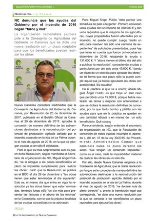 BOLETÍN INFORMATIVO NÚMERO I ENERO 2018
BOLETÍN INFORMATIVO DE NUEVA CANARIAS
NC denuncia que las ayudas del
Gobierno por el incendio de 2016
llegan “tarde y mal”
La organización nacionalista palmera
pide a la Consejería de Agricultura del
Gobierno de Canarias que se dicte una
nueva resolución con un plazo aceptable
para que los beneficiarios puedan reali-
zar las obras
Nueva Canarias considera inadmisible que la
Consejería de Agricultura del Gobierno de Ca-
narias, por Resolución de 20 de diciembre de
2017, publicada en el Boletín Oficial de Cana-
rias el 29 de diciembre de 2017, apruebe la
concesión de manera definitiva de las subven-
ciones destinadas a la reconstrucción del po-
tencial de producción agrícola dañado por el
incendio acaecido en la isla de La Palma duran-
te el mes de agosto de 2016, en la que se otor-
gan ayudas a tan sólo 8 afectados.
Pero lo que es más sorprendente aún es que,
en dicha Resolución, según manifiesta el Secre-
tario de organización de NC, Miguel Ángel Puli-
do, “se le otorgue a los pocos beneficiarios un
plazo de imposible cumplimiento para realizar
las obras”, dado que la Resolución se publica
en el BOC el día 29 de diciembre y “las obras
tienen que estar terminadas al día siguiente”.
Esto es, el mismo día que entra en vigor la re-
solución ya las obras tienen que estar termina-
das, teniendo luego sólo “un día más para pre-
sentar las facturas y el abono de las mismas”
en la Consejería, con lo que la práctica totalidad
de las ayudas concedidas no se abonarán.
Para Miguel Ángel Pulido “esto parece una
tomadura de pelo a la gente”. Primero convocan
unas ayudas con un importe de 350.000 € y con
unos requisitos que la mayoría de los agriculto-
res, cuyas propiedades fueron afectadas por el
incendio, no puede cumplir. Luego “están un
año para resolver tan sólo una veintena de ex-
pedientes” de solicitudes presentadas, pues hay
que tener en cuenta que fueron convocadas en
diciembre de 2016, rebajando la ayuda a
131.000 €. Y “ahora vienen el último día del año
a publicar la resolución”, concediendo ayudas a
particulares por tan sólo unos 49.000 €, “dando
un plazo de un solo día para ejecutar las obras”,
de tal forma que ese plazo sólo lo puede cum-
plir aquel que ya había ejecutado las obras con
anterioridad. Es inaudito!
En la práctica lo que va a ocurrir, añade Mi-
guel Ángel Pulido, es que haya un solo caso
que percibirá unos 19.000 €, porque había rea-
lizado las obras y mejoras con anterioridad a
que se dictara la resolución definitiva de conce-
sión, por lo que tanto bombo y platillo con las
ayudas para que en la práctica se queden en
una cantidad ridícula y en manos de un solo
beneficiario. Qué cosas¡
Parece evidente, según entiende el secretario
de organización de NC, que la Resolución de
concesión de estas ayudas incumple el aparta-
do c, del art. 47 de la Ley 39/2015, de Procedi-
m i e n t o A d m i n i s t r a t i v o C o m ú n q u e
considera nulos de pleno derecho los
actos “que tengan un contenido imposible”,
como es el caso, dada la imposibilidad material
de realizar las obras en un solo día.
Por ello, desde Nueva Canarias exigimos a la
Consejería de Agricultura, que la citada resolución
por la que se le conceden de manera definitiva las
subvenciones destinadas a la reconstrucción del
potencial de producción agrícola dañado por el
incendio acaecido en la isla de La Palma, durante
el mes de agosto de 2016, “se declare nula de
pleno derecho” y, previa la tramitación legal que
corresponda, “se dicte una nueva resolución por
la que se conceda a los beneficiarios un plazo
razonable para ejecutar las obras”.
Noticias De L a P a l m a
PRENSA
 