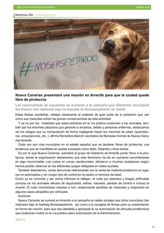 BOLETÍN INFORMATIVO NÚMERO I ENERO 2018
!29
Nueva Canarias presentará una moción en Arrecife para que la ciudad quede
libre de pirotecnia
Los nacionalistas de izquierdas se sumarán a la campaña que diferentes municipios
del Estado han realizado bajo la etiqueta de #noseaspetardo en twitter
Estas fiestas navideñas, reflejan claramente el malestar de gran parte de la población que ven
como sus mascotas sufren las graves consecuencias de esta actividad.
Y ya no por los molestias que estas prácticas en la vía pública ocasionan a los animales, tam-
bién por los enormes perjuicios que generan a ancianos, bebés y personas enfermas, destacamos
así los riesgos que su manipulación de forma negligente hacen los menores de edad. (quemadu-
ras, amputaciones, etc..), afirma Remedios Alarcón secretaria de Bienestar Animal de Nueva Cana-
rias Arrecife.
Cada vez son más municipios en el estado español que se declaran libres de pirotecnia, una
tendencia que se manifiesta en países europeos como Italia, Holanda y otros tantos.
Es por lo que Nueva Canarias, solicitará al grupo de Gobierno de Arrecife poner freno a la piro-
tecnia, desde la organización destacamos que este fenómeno ha ido en aumento convirtiéndose
en algo incontrolable. Los ruidos en zonas residenciales, afectaron a muchos ciudadanos según
hemos podido observar en las diferentes quejas reflejadas en redes sociales.
También detectamos, varias denuncias relacionadas con la venta de material pirotécnico en luga-
res no autorizados y sin ningún tipo de control en la cesión a menores de edad. 
Como ya es conocido y así varios informes lo reflejan, el ruido por petardos y fuegos artificiales
provoca en los animales efectos de taquicardia, asfixia, náuseas, pérdida de control e incluso la
muerte. El ruido incontrolado impulsa a huir, ocasionando perdidas de mascotas y originando en
algunos casos atropellos por vehículos.
Acciones
Nueva Canarias se sumará en Arrecife a la campaña en redes sociales que otros municipios han
realizado bajo el hashtag #noseaspetardo, así como a la recogida de firmas para su presentación
en forma de moción, para que sea debatida y aprobada la no autorización de artículos pirotécnicos
que ocasionen ruidos en la vía publica salvo autorización de la Administración.
Noticias De L a n z a r o t e
PRENSA
 