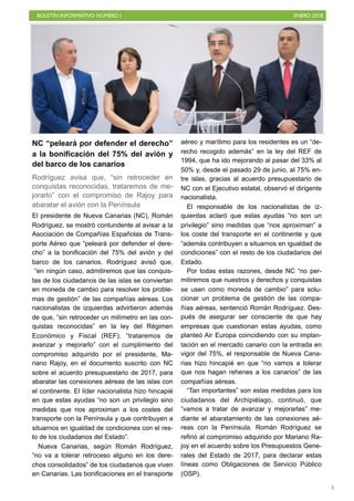 BOLETÍN INFORMATIVO NÚMERO I ENERO 2018
!3
NC “peleará por defender el derecho”
a la bonificación del 75% del avión y
del barco de los canarios
Rodríguez avisa que, “sin retroceder en
conquistas reconocidas, trataremos de me-
jorarlo” con el compromiso de Rajoy para
abaratar el avión con la Península
El presidente de Nueva Canarias (NC), Román
Rodríguez, se mostró contundente al avisar a la
Asociación de Compañías Españolas de Trans-
porte Aéreo que “peleará por defender el dere-
cho” a la bonificación del 75% del avión y del
barco de los canarios. Rodríguez avisó que,
“en ningún caso, admitiremos que las conquis-
tas de los ciudadanos de las islas se conviertan
en moneda de cambio para resolver los proble-
mas de gestión” de las compañías aéreas. Los
nacionalistas de izquierdas advirtieron además
de que, “sin retroceder un milímetro en las con-
quistas reconocidas” en la ley del Régimen
Económico y Fiscal (REF), “trataremos de
avanzar y mejorarlo” con el cumplimiento del
compromiso adquirido por el presidente, Ma-
riano Rajoy, en el documento suscrito con NC
sobre el acuerdo presupuestario de 2017, para
abaratar las conexiones aéreas de las islas con
el continente. El líder nacionalista hizo hincapié
en que estas ayudas “no son un privilegio sino
medidas que nos aproximan a los costes del
transporte con la Península y que contribuyen a
situarnos en igualdad de condiciones con el res-
to de los ciudadanos del Estado”.
Nueva Canarias, según Román Rodríguez,
“no va a tolerar retroceso alguno en los dere-
chos consolidados” de los ciudadanos que viven
en Canarias. Las bonificaciones en el transporte
aéreo y marítimo para los residentes es un “de-
recho recogido además” en la ley del REF de
1994, que ha ido mejorando al pasar del 33% al
50% y, desde el pasado 29 de junio, al 75% en-
tre islas, gracias al acuerdo presupuestario de
NC con el Ejecutivo estatal, observó el dirigente
nacionalista.
El responsable de los nacionalistas de iz-
quierdas aclaró que estas ayudas “no son un
privilegio” sino medidas que “nos aproximan” a
los coste del transporte en el continente y que
“además contribuyen a situarnos en igualdad de
condiciones” con el resto de los ciudadanos del
Estado.
Por todas estas razones, desde NC “no per-
mitiremos que nuestros y derechos y conquistas
se usen como moneda de cambio” para solu-
cionar un problema de gestión de las compa-
ñías aéreas, sentenció Román Rodríguez. Des-
pués de asegurar ser consciente de que hay
empresas que cuestionan estas ayudas, como
planteó Air Europa coincidiendo con su implan-
tación en el mercado canario con la entrada en
vigor del 75%, el responsable de Nueva Cana-
rias hizo hincapié en que “no vamos a tolerar
que nos hagan rehenes a los canarios” de las
compañías aéreas.
“Tan importantes” son estas medidas para los
ciudadanos del Archipiélago, continuó, que
“vamos a tratar de avanzar y mejorarlas” me-
diante el abaratamiento de las conexiones aé-
reas con la Península. Román Rodríguez se
refirió al compromiso adquirido por Mariano Ra-
joy en el acuerdo sobre los Presupuestos Gene-
rales del Estado de 2017, para declarar estas
líneas como Obligaciones de Servicio Público
(OSP).
 