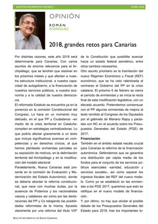 BOLETÍN INFORMATIVO NÚMERO I ENERO 2018
BOLETÍN INFORMATIVO DE NUEVA CANARIAS
Por distintas razones, este año 2018 será
determinante para Canarias. Con varios
asuntos de enorme relevancia para el Ar-
chipiélago, que se tendrán que resolver en
los próximos meses y que afectan a nues-
tra estructura institucional, a nuestra capa-
cidad de autogobierno, a la financiación de
nuestros servicios públicos, a nuestra eco-
nomía y a la calidad de nuestra democra-
cia.
El reformado Estatuto se encuentra ya en la
ponencia en la comisión Constitucional del
Congreso. Lo hace en un momento muy
delicado, en el que PP y Ciudadanos –en
medio de la crisis territorial en Cataluña-
compiten en estrategias centralizadoras. Lo
que podría afectar gravemente a un texto
que incluye significativos avances en com-
petencias y en derechos cívicos, al que
hemos planteado enmiendas parciales en
su exposición de motivos, en la delimitación
territorial del Archipiélago y en la modifica-
ción del modelo electoral.
Paralelamente, Nueva Canarias está pre-
sente en la comisión de Evaluación y Mo-
dernización del Estado Autonómico, donde
se debería abordar la reforma constitucio-
nal, que nace con muchas dudas, por la
ausencia de Podemos y los nacionalistas
vascos y catalanes así como por las decla-
raciones del PP y Cs rebajando las posibili-
dades reformistas de la misma. Apuesto
claramente por una reforma del título VIIIº
de la Constitución que posibilite avanzar
hacia un estado federal asimétrico, entre
otros cambios necesarios.
Otro asunto prioritario es la tramitación del
nuevo Régimen Económico y Fiscal (REF)
económico, que se ha visto ralentizada al
centrarse el Gobierno del PP en la crisis
catalana. El próximo 6 de febrero se cierra
el periodo de enmiendas y se inicia la recta
final de esta modificación legislativa, con un
elevado acuerdo. Pretendemos consensuar
con el PP algunas enmiendas de mejora al
texto remitido al Congreso de los Diputados
por el gabinete de Mariano Rajoy y pacta-
das con NC en el acuerdo sobre los Presu-
puestos Generales del Estado (PGE) de
2017.
Financiación
También en el ámbito estatal resulta crucial
para Canarias la reforma de la financiación
autonómica. Defendemos que se garantice
una distribución per cápita media de los
fondos para el conjunto de los servicios pú-
blicos esenciales -sanidad, educación y
servicios sociales-, así como separar los
ingresos fiscales del REF del nuevo mode-
lo. Como ya se estableció en las enmien-
das a los PGE 2017, queremos que esto se
ratifique en el nuevo modelo de financia-
ción.
Y, por último, no hay que olvidar el posible
debate de los Presupuestos Generales del
Estado para 2018, tras los importantes lo-
OPINIÓN
RODRÍGUEZ
R O M Á N
2018, grandes retos para Canarias
 