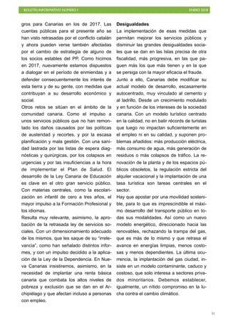 BOLETÍN INFORMATIVO NÚMERO I ENERO 2018
!31
gros para Canarias en los de 2017. Las
cuentas públicas para el presente año se
han visto retrasadas por el conflicto catalán
y ahora pueden verse también afectadas
por el cambio de estrategia de alguno de
los socios estables del PP. Como hicimos
en 2017, nuevamente estamos dispuestos
a dialogar en el período de enmiendas y a
defender consecuentemente los interés de
esta tierra y de su gente, con medidas que
contribuyan a su desarrollo económico y
social.
Otros retos se sitúan en el ámbito de la
comunidad canaria. Como el impulso a
unos servicios públicos que no han remon-
tado los daños causados por las políticas
de austeridad y recortes, y por la escasa
planificación y mala gestión. Con una sani-
dad lastrada por las listas de espera diag-
nósticas y quirúrgicas, por los colapsos en
urgencias y por las insuficiencias a la hora
de implementar el Plan de Salud. El
desarrollo de la Ley Canaria de Educación
es clave en el otro gran servicio público.
Con materias centrales, como la escolari-
zación en infantil de cero a tres años, el
mayor impulso a la Formación Profesional y
los idiomas.
Resulta muy relevante, asimismo, la apro-
bación de la retrasada ley de servicios so-
ciales. Con un dimensionamiento adecuado
de los mismos, que les saque de su “irrele-
vancia”, como han señalado distintos infor-
mes, y con un impulso decidido a la aplica-
ción de la Ley de la Dependencia. En Nue-
va Canarias insistiremos, asimismo, en la
necesidad de implantar una renta básica
canaria que combata los altos niveles de
pobreza y exclusión que se dan en el Ar-
chipiélago y que afectan incluso a personas
con empleo.
Desigualdades
La implementación de esas medidas que
permitan mejorar los servicios públicos y
disminuir las grandes desigualdades socia-
les que se dan en las Islas precisa de otra
fiscalidad, más progresiva, en las que pa-
guen más los que más tienen y en la que
se persiga con la mayor eficacia el fraude.
Junto a ello, Canarias debe modificar su
actual modelo de desarrollo, escasamente
autocentrado, muy vinculado al cemento y
al ladrillo. Desde un crecimiento modulado
y en función de los intereses de la sociedad
canaria. Con un modelo turístico centrado
en la calidad, no en batir récords de turistas
que luego no impactan suficientemente en
el empleo ni en su calidad, y suponen pro-
blemas añadidos: más producción eléctrica,
más consumo de agua, más generación de
residuos o más colapsos de tráfico. La re-
novación de la planta y de los espacios pú-
blicos obsoletos, la regulación estricta del
alquiler vacacional y la implantación de una
tasa turística son tareas centrales en el
sector.
Hay que apostar por una movilidad sosteni-
ble, para lo que es imprescindible el máxi-
mo desarrollo del transporte público en to-
das sus modalidades. Así como un nuevo
modelo energético, direccionado hacia las
renovables, rechazando la trampa del gas,
que es más de lo mismo y que retrasa el
avance en energías limpias, menos costo-
sas y menos dependientes. La última ocu-
rrencia, la implantación del gas ciudad, in-
siste en un modelo contaminante, caduco y
costoso, que solo interesa a sectores priva-
dos minoritarios. Debemos establecer,
igualmente, un nítido compromiso en la lu-
cha contra el cambio climático.
 