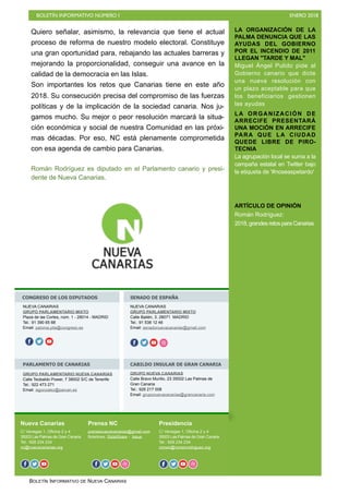 BOLETÍN INFORMATIVO NÚMERO I ENERO 2018
BOLETÍN INFORMATIVO DE NUEVA CANARIAS
LA ORGANIZACIÓN DE LA
PALMA DENUNCIA QUE LAS
AYUDAS DEL GOBIERNO
POR EL INCENDIO DE 2011
LLEGAN "TARDE Y MAL"
Miguel Ángel Pulido pide al
Gobierno canario que dicte
una nueva resolución con
un plazo aceptable para que
los beneficiarios gestionen
las ayudas
LA ORGANIZACIÓN DE
ARRECIFE PRESENTARÁ
UNA MOCIÓN EN ARRECIFE
PARA QUE LA CIUDAD
QUEDE LIBRE DE PIRO-
TECNIA
La agrupación local se suma a la
campaña estatal en Twitter bajo
la etiqueta de '#noseaspetardo'
ARTÍCULO DE OPINIÓN
Román Rodríguez:
2018, grandes retos para Canarias
Nueva Canarias
C/ Venegas 1, Oficina 2 y 4
35003 Las Palmas de Gran Canaria
Tel.: 928 234 234
nc@nuevacanarias.org
Prensa NC
prensanuevacanarias@gmail.com
Boletines: SlideShare - Issue
Presidencia
C/ Venegas 1, Oficina 2 y 4
35003 Las Palmas de Gran Canaria
Tel.: 928 234 234
roman@romanrodriguez.org
CONGRESO DE LOS DIPUTADOS SENADO DE ESPAÑA
PARLAMENTO DE CANARIAS CABILDO INSULAR DE GRAN CANARIA
NUEVA CANARIAS
GRUPO PARLAMENTARIO MIXTO
Plaza de las Cortes, núm. 1 - 28014 - MADRID
Tel.: 91 390 65 88
Email: paloma.pita@congreso.es
f o
NUEVA CANARIAS
GRUPO PARLAMENTARIO MIXTO
Calle Bailén, 3. 28071 MADRID
Tel.: 91 538 12 46
Email: senadonuevacanarias@gmail.com
o f o o o
GRUPO PARLAMENTARIO NUEVA CANARIAS
Calle Teobaldo Power, 7 38002 S/C de Tenerife
Tel.: 922 473 271
Email: isgonzalez@parcan.es
GRUPO NUEVA CANARIAS
Calle Bravo Murillo, 23 35002 Las Palmas de
Gran Canaria
Tel.: 928 217 008
Email: gruponuevacanarias@grancanaria.com
f o o f o o f o o oo
Quiero señalar, asimismo, la relevancia que tiene el actual
proceso de reforma de nuestro modelo electoral. Constituye
una gran oportunidad para, rebajando las actuales barreras y
mejorando la proporcionalidad, conseguir una avance en la
calidad de la democracia en las Islas.
Son importantes los retos que Canarias tiene en este año
2018. Su consecución precisa del compromiso de las fuerzas
políticas y de la implicación de la sociedad canaria. Nos ju-
gamos mucho. Su mejor o peor resolución marcará la situa-
ción económica y social de nuestra Comunidad en las próxi-
mas décadas. Por eso, NC está plenamente comprometida
con esa agenda de cambio para Canarias.
Román Rodríguez es diputado en el Parlamento canario y presi-
dente de Nueva Canarias.
 