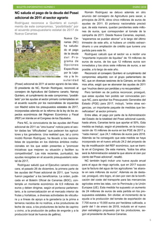BOLETÍN INFORMATIVO NÚMERO I ENERO 2018
!5
NC saluda el pago de la deuda del Posei
adicional de 2011 al sector agrario
Rodríguez reconoce a Quintero el cumpli-
mento de este compromiso, “posibilitado” por
el acuerdo presupuestario estatal de 2017 de
Nueva Canarias
Nueva Ca-
narias (NC)
ha saluda-
do el pago
de la deuda
d e l P r o-
grama de
O p c i o n e s
Específicas
por la Leja-
nía y la In-
s u l a r i d a d
(Posei) adicional de 2011 al sector agrario de las islas.
El presidente de NC, Román Rodríguez, reconoció al
consejero de Agricultura del Gobierno canario, Narvay
Quintero, el cumplimiento de este compromiso, “posibili-
tado” por las ayudas al sector primario contempladas en
el acuerdo suscrito por los nacionalistas de izquierdas
con Madrid sobre los presupuestos estatales de 2017,
incorporadas además en la reforma de la ley de los as-
pectos económicos del Régimen Económico y Fiscal
(REF) en trámite en el Congreso de los Diputados.
Para NC, la convocatoria de las ayudas del Posei
adicional de 2011 es “otra buena” noticia para el sec-
tor dadas las “dificultades” que padecen los agricul-
tores y los ganaderos. Una realidad que, tal y como
incidió Román Rodríguez, ha llevado a los naciona-
listas de izquierdas en los distintos ámbitos institu-
cionales en los que están presentes a “promover
iniciativas que mejoren su situación y faciliten su
competitividad”. Las más recientes, puntualizó, las
ayudas recogidas en el acuerdo presupuestario esta-
tal de 2017,
Rodríguez saludó que el Ejecutivo canario convo-
cara, el pasado 26 de diciembre, la primera parte de
las ayudas del Posei adicional de 2011, que “nunca
fueron pagadas” a los beneficiarios. La orden, publi-
cada en el Boletín Oficial de Canarias (BOC), con-
templa un montante económico de 6,9 millones de
euros y deben dirigirse, según el portavoz parlamen-
tario, a la comercialización en el mercado interior de
frutas y hortalizas, a diversas actividades de viticultu-
ra y a líneas de apoyo a la ganadería (a la prima a
terneros nacidos de no nodriza, a los productores de
leche de vaca, a los productores de leche de caprino
u ovino, a la producción de pollos de engorde y a la
producción local de huevos de gallina).
Román Rodríguez se detuvo además en otro
anuncio del consejero de Agricultura para sacar, a
principios de 2018, otros cinco millones de euros de
ayudas de 2011. El portavoz nacionalista precisó
que, de esta manera, quedan pendientes siete millo-
nes de euros, que corresponden al tomate de la
campaña de 2011. Desde Nueva Canarias, expresó,
“esperamos se puedan abonar” a lo largo del último
trimestre de este año, si hubiera un crédito extraor-
dinario o una ampliación de crédito que tuviera una
partida para este fin.
Rodríguez calculó que el sector va a recibir una
“importante inyección de liquidez” de 19 millones de
euros de euros, de los que 12 millones euros son
inmediatos y los otros siete millones de euros, a ser
posible, a lo largo de este año.
Reconoció al consejero Quintero el cumplimiento del
compromiso adquirido con el grupo parlamentario de
NC, que en diversas sesiones de la Cámara, en los últi-
mos años, exigió que se abonaran las ayudas de 2011
que “muchos dieron por perdidas y no recuperables”.
Pero también es de justicia reconocer, prosiguió,
que estas ayudas han podido ser convocadas por-
que NC, para aprobar los Presupuesto Generales del
Estado (PGE) para 2017, incluyó, “entre otras exi-
gencias, un importante paquete de medidas que be-
neficiaban” al sector primario.
Entre ellas, el pago por parte de la Administración
del Estado de la totalidad del Posei adicional cuando,
hasta ahora, Canarias tenía que aportar el 50%. Esta
medida se tradujo, según el presidente, en la incorpo-
ración de 15 millones de euros en los PGE de 2017 y,
“nada menos”, que 24,1 millones de euros para 2018.
Además se ha conseguido que esta medida se haya
incorporado en el nuevo artículo 24.2 del proyecto de
ley de modificación del REF económico, que se trami-
ta en el Congreso. De esta manera, “todos los años
será la Administración estatal la que abone el cien por
ciento del Posei adicional”, resaltó.
NC también logró incluir una nueva ayuda anual
para el agua de riego agrícola, que en 2017 supuso
que la factura del agua de los agricultores “se abara-
te en seis millones de euros”. Además es de desta-
car, prosiguió, otro logro, el cien por cien de la bonifi-
cación del coste del transporte para las mercancías
agrícolas entre las islas, con la Península y la Unión
Europea (UE). Esta medida ha supuesto un aumento
de 24 millones de euros de esta partida en los pre-
supuestos estatales. Sin olvidar, el incremento de la
ayuda a la producción del tomate de exportación de
7.700 euros a 15.000 euros por hectárea cultivada, a
partir del 1 de enero de 2018, incluido en el nuevo
plan estratégico propuesto por los productores, se-
gún el presidente de Nueva Canarias.
 