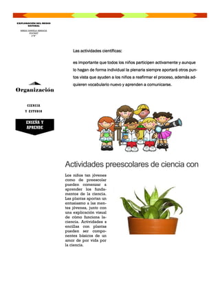 Las actividades científicas:
es importante que todos los niños participen activamente y aunque
lo hagan de forma individual la plenaria siempre aportará otros pun-
tos vista que ayuden a los niños a reafirmar el proceso, además ad-
quieren vocabulario nuevo y aprenden a comunicarse.
Organización
MIRZA DANIELA ARRIAGA
POCHAT
2”B”
EXPLORACIÓN DEL MEDIO
NATURAL
Los niños tan jóvenes
como de preescolar
pueden comenzar a
aprender los funda-
mentos de la ciencia.
Las plantas aportan un
entusiasmo a las men-
tes jóvenes, junto con
una explicación visual
de cómo funciona la-
ciencia. Actividades s
encillas con plantas
pueden ser compo-
nentes básicos de un
amor de por vida por
la ciencia.
Actividades preescolares de ciencia con
CIENCIA
Y ESTUDIO
ENSEÑA Y
APRENDE
 
