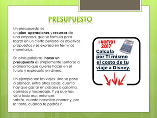 Un presupuesto es
un plan operaciones y recursos de
una empresa, que se formula para
lograr en un cierto periodo los objetivos
propuestos y se expresa en términos
monetarios.
En otras palabras, hacer un
presupuesto es simplemente sentarse a
planear lo que quieres hacer en el
futuro y expresarlo en dinero.
Un ejemplo son los viajes. Uno se pone
a planear, entre otras cosas, cuánto
hay que gastar en pasajes o gasolina,
comidas y hospedaje. Y ya que has
visto todo eso, entonces
sabrás cuanto necesitas ahorrar y, por
lo tanto, cuándo te podrás ir.
 