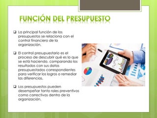  La principal función de los
presupuestos se relaciona con el
control financiero de la
organización.
 El control presupuestario es el
proceso de descubrir qué es lo que
se está haciendo, comparando los
resultados con sus datos
presupuestados correspondientes
para verificar los logros o remediar
las diferencias.
 Los presupuestos pueden
desempeñar tanto roles preventivos
como correctivos dentro de la
organización.
 