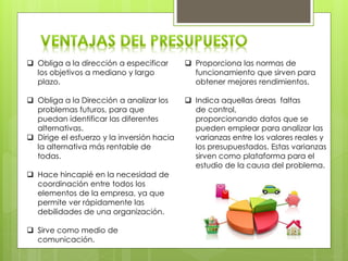  Obliga a la dirección a especificar
los objetivos a mediano y largo
plazo.
 Obliga a la Dirección a analizar los
problemas futuros, para que
puedan identificar las diferentes
alternativas.
 Dirige el esfuerzo y la inversión hacia
la alternativa más rentable de
todas.
 Hace hincapié en la necesidad de
coordinación entre todos los
elementos de la empresa, ya que
permite ver rápidamente las
debilidades de una organización.
 Sirve como medio de
comunicación.
 Proporciona las normas de
funcionamiento que sirven para
obtener mejores rendimientos.
 Indica aquellas áreas faltas
de control,
proporcionando datos que se
pueden emplear para analizar las
varianzas entre los valores reales y
los presupuestados. Estas varianzas
sirven como plataforma para el
estudio de la causa del problema.
 