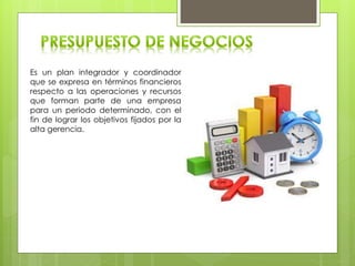 Es un plan integrador y coordinador
que se expresa en términos financieros
respecto a las operaciones y recursos
que forman parte de una empresa
para un periodo determinado, con el
fin de lograr los objetivos fijados por la
alta gerencia.
 