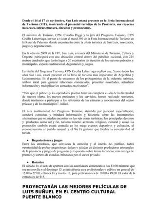Desde el 14 al 17 de noviembre, San Luis estará presente en la Feria Internacional
de Turismo (FIT), mostrando el potencial turístico de la Provincia, sus riquezas
naturales, infraestructura, circuitos y promociones.

El ministro de Turismo, CPN. Claudio Poggi y la jefa del Programa Turismo, CPN
Cecilia Luberriaga, invitan a visitar el stand 350 de la Feria Internacional de Turismo en
la Rural de Palermo, donde encontrarán entre la oferta turística de San Luis, novedades,
juegos y degustaciones.

En la edición 2009 de la FIT, San Luis, a través del Ministerio de Turismo, Cultura y
Deporte, participará con una ubicación central dentro del pabellón nacional, con 225
metros cuadrados que darán lugar a 20 escritorios de atención de los sectores privados y
municipales, espacio institucional, degustación y juegos.

La titular del Programa Turismo, CPN Cecilia Luberriaga explicó que, “como todos los
años San Luis, estará presente en la feria de turismo más importante de Argentina y
Latinoamérica. Es el punto de encuentro de los protagonistas de la industria turística,
ámbito ideal para generar relaciones comerciales, presentar novedades, actualizar
información y multiplicar los contactos en el sector”.

“Para que el público y los operadores puedan tener un completa visión de la diversidad
de nuestra oferta, los nuevos productos y los servicios, hemos realizado reuniones,
donde invitamos a participar a los referentes de las cámaras y asociaciones del sector
privado y de los municipios”, indicó.

El área institucional del Programa Turismo, atendido por personal especializado,
atenderá consultas y brindará información y folletería sobre las innumerables
alternativas que se pueden encontrar en las seis zonas turísticas, los principales destinos
y productos como sol y río, turismo minero, aventura, religioso, cultural y salud. La
promoción también estará centrada en los mega eventos deportivos y culturales, el
reconocimiento al pueblo ranquel y el Wi Fi gratuito que facilita la conectividad al
turista.

    • Degustaciones y juegos
Entre los atractivos, que convocan la atención y el interés del público, habrá
oportunidad de probar exquisiteces dulces y saladas de distintos productores artesanales
de la provincia y juegos de preguntas y respuestas sobre temas turísticos, con entrega de
premios y sorteos de estadías, brindadas por el sector privado.

    • Horarios
El sábado 14, el acto de apertura con las autoridades comenzará a las 13:00 mientras que
ese mismo día y el domingo 15, estará abierta para profesionales y público en general de
15:00 a 22:00; el lunes 16 y martes 17, para profesionales de 10:00 a 19:00. El valor de la
entrada es de $15.


PROYECTARÁN LAS MEJORES PELÍCULAS DE
LUIS BUÑUEL EN EL CENTRO CULTURAL
PUENTE BLANCO
 