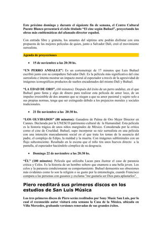 Este próximo domingo y durante el siguiente fin de semana, el Centro Cultural
Puente Blanco presentará el ciclo titulado “El cine según Buñuel”, proyectando las
obras más emblemáticas del afamado director español.

Con entrada libre y gratuita, los amantes del séptimo arte podrán disfrutar con esta
propuesta de las mejores películas de quien, junto a Salvador Dalí, creó el movimiento
surrealista.

Agenda de proyecciones

   •   15 de noviembre a las 20:30 hs.

“UN PERRO ANDALUZ”: Es un cortometraje de 17 minutos que Luis Buñuel
escribió junto con su compañero Salvador Dalí. Es la película más significativa del cine
surrealista e intenta mostrar un impacto moral al espectador a través de la agresividad de
imágenes iconográficas productos de sueños encadenados del mismo Dalí y Buñuel.

“LA EDAD DE ORO”, (60 minutos): Después del éxito de un perro andaluz, en el que
Buñuel gano fama y algo de dinero para realizar esta película de amor loco, de un
impulso irresistible de dos amantes que se niegan a que su amor pasional y sujeto solo a
sus propias normas, tenga que ser extinguido debido a los prejuicios morales y sociales
tradicionales.

   •   21 De noviembre a las 20:30 hs.

“LOS OLVIDADOS” (88 minutos): Ganadora de Palma de Oro Mejor Director en
Cannes. Declarada por la UNESCO patrimonio cultural de la Humanidad. Esta película
es la historia trágica de unos niños marginales de México. Considerada por la crítica
como el cine de Crueldad. Buñuel, supo incorporar su raíz surrealista en una película
con una intención marcadamente social en el que trata los temas de la ausencia del
padre, el complejo de Edipo, la maldad y la muerta. Con imágenes subliminales con un
flujo subconsciente. Resaltado en la escena que el niño tira unos huevos directo a la
pantalla, al espectador haciéndolo cómplice de su desgracia.

   •   Domingo 22 de noviembre a las 20:30 hs.

“ÉL” (100 minutos): Película que utilizaba Lacan para ilustrar el caso de paranoia
critica y Celos. Es la historia de un hombre soltero que enamora a una bella joven. Los
celos y la paranoia condicionaran su comportamiento. Buñuel demuestra sus obsesiones
más evidentes como lo son la religión o su gusto por la entomología, cuando Francisco
compara a las personas con gusanos y exclama "me gustaría ser Dios para aplastarlos".

Piero reeditará sus primeros discos en los
estudios de San Luis Música
Los tres primeros discos de Piero serán reeditados por Sony Music San Luis, por lo
cual el reconocido autor visitará esta semana la Casa de la Música, ubicada en
Villa Mercedes, grabando versiones renovadas de sus grandes éxitos.
 