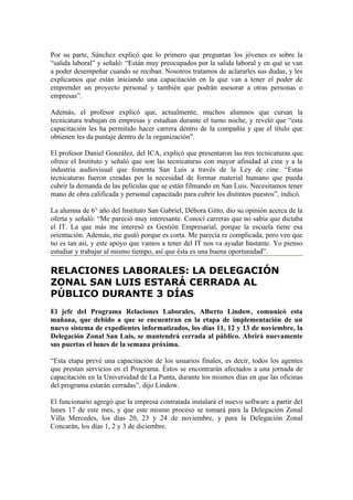 Por su parte, Sánchez explicó que lo primero que preguntan los jóvenes es sobre la
“salida laboral” y señaló: “Están muy preocupados por la salida laboral y en qué se van
a poder desempeñar cuando se reciban. Nosotros tratamos de aclararles sus dudas, y les
explicamos que están iniciando una capacitación en la que van a tener el poder de
emprender un proyecto personal y también que podrán asesorar a otras personas o
empresas”.

Además, el profesor explicó que, actualmente, muchos alumnos que cursan la
tecnicatura trabajan en empresas y estudian durante el turno noche, y reveló que “esta
capacitación les ha permitido hacer carrera dentro de la compañía y que el título que
obtienen les da puntaje dentro de la organización”.

El profesor Daniel González, del ICA, explicó que presentaron las tres tecnicaturas que
ofrece el Instituto y señaló que son las tecnicaturas con mayor afinidad al cine y a la
industria audiovisual que fomenta San Luis a través de la Ley de cine. “Estas
tecnicaturas fueron creadas por la necesidad de formar material humano que pueda
cubrir la demanda de las películas que se están filmando en San Luis. Necesitamos tener
mano de obra calificada y personal capacitado para cubrir los distintos puestos”, indicó.

La alumna de 6° año del Instituto San Gabriel, Débora Gitto, dio su opinión acerca de la
oferta y señaló: “Me pareció muy interesante. Conocí carreras que no sabía que dictaba
el IT. La que más me interesó es Gestión Empresarial, porque la escuela tiene esa
orientación. Además, me gustó porque es corta. Me parecía re complicada, pero veo que
no es tan así, y este apoyo que vamos a tener del IT nos va ayudar bastante. Yo pienso
estudiar y trabajar al mismo tiempo, así que ésta es una buena oportunidad”.

RELACIONES LABORALES: LA DELEGACIÓN
ZONAL SAN LUIS ESTARÁ CERRADA AL
PÚBLICO DURANTE 3 DÍAS
El jefe del Programa Relaciones Laborales, Alberto Lindow, comunicó esta
mañana, que debido a que se encuentran en la etapa de implementación de un
nuevo sistema de expedientes informatizados, los días 11, 12 y 13 de noviembre, la
Delegación Zonal San Luis, se mantendrá cerrada al público. Abrirá nuevamente
sus puertas el lunes de la semana próxima.

“Esta etapa prevé una capacitación de los usuarios finales, es decir, todos los agentes
que prestan servicios en el Programa. Éstos se encontrarán afectados a una jornada de
capacitación en la Universidad de La Punta, durante los mismos días en que las oficinas
del programa estarán cerradas”, dijo Lindow.

El funcionario agregó que la empresa contratada instalará el nuevo software a partir del
lunes 17 de este mes, y que este mismo proceso se tomará para la Delegación Zonal
Villa Mercedes, los días 20, 23 y 24 de noviembre, y para la Delegación Zonal
Concarán, los días 1, 2 y 3 de diciembre.
 