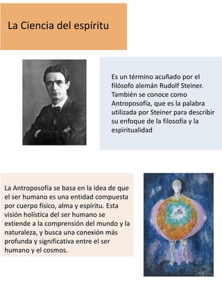 La Ciencia del espíritu
Es un término acuñado por el
filósofo alemán Rudolf Steiner.
También se conoce como
Antroposofía, que es la palabra
utilizada por Steiner para describir
su enfoque de la filosofía y la
espiritualidad
La Antroposofía se basa en la idea de que
el ser humano es una entidad compuesta
por cuerpo físico, alma y espíritu. Esta
visión holística del ser humano se
extiende a la comprensión del mundo y la
naturaleza, y busca una conexión más
profunda y significativa entre el ser
humano y el cosmos.
 