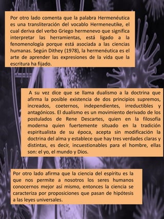 Por otro lado comenta que la palabra Hermenéutica
es una transliteración del vocablo Hermeneutike, el
cual deriva del verbo Griego hermenevo que significa
interpretar las herramientas, está ligado a la
fenomenología porque está asociada a las ciencias
humanas. Según Dithey (1978), la hermenéutica es el
arte de aprender las expresiones de la vida que la
escritura ha fijado.
A su vez dice que se llama dualismo a la doctrina que
afirma la posible existencia de dos principios supremos,
increados, coeternos, independientes, irreductibles y
antagónicos. El dualismo es un movimiento derivado de los
postulados de Rene Descartes, quien en la filosofía
moderna quien fuertemente situado en la tradición
espiritualista de su época, acepta sin modificación la
doctrina del alma y establece que hay tres verdades claras y
distintas, es decir, incuestionables para el hombre, ellas
son: el yo, el mundo y Dios.
Por otro lado afirma que la ciencia del espíritu es la
que nos permite a nosotros los seres humanos
conocernos mejor así mismo, entonces la ciencia se
caracteriza por proposiciones que pasan de hipótesis
a las leyes universales.
 