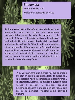 Entrevista
Nombre: Felipe leal
Profesión: Licenciado en Física
Felipe piensa que la filosofía es una disciplina muy
importante que se ocupa de cuestiones
fundamentales sobre la vida, la existencia y la
realidad. A través del análisis crítico y la reflexión
profunda, la filosofía ha contribuido al desarrollo de
la ciencia, la política, la ética, la religión y muchos
otros campos. También dice que la Es una disciplina
importante ya que nos ayuda a comprender cómo se
adquiere el conocimiento, cómo se justifican
nuestras creencias y cómo podemos distinguir entre
conocimiento verdadero y falso.
A su vez comenta que ciencia nos ha permitido
avanzar en distintos campos, desde la medicina y
la tecnología hasta la comprensión del universo y
la naturaleza. Además, su método riguroso nos ha
llevado a descubrir y entender aspectos
desconocidos sobre el mundo que nos rodea, que
esa es su principal finalidad como actividad
humana
 