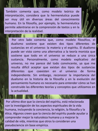 También comenta que, como modelo teórico de
interpretación, considera que la hermenéutica puede
ser muy útil en diversas áreas del conocimiento
humano. En la filosofía, por ejemplo, la hermenéutica
permite adentrarse en la comprensión de textos y en la
interpretación de la realidad.
Por otro lado comenta que, como modelo filosófico, el
dualismo sostiene que existen dos tipos diferentes de
sustancias en el universo: la materia y el espíritu. El dualismo
puede ser visto como una alternativa a la teoría monista que
sostiene que todo en el universo se reduce a una única
sustancia. Personalmente, como modelo explicativo del
universo, no me parece del todo convincente, ya que me
resulta difícil aceptar que existan dos tipos de sustancias
diferentes que coexisten en el universo de forma
independiente. Sin embargo, reconocer la importancia del
dualismo en la historia de la filosofía y en la evolución del
pensamiento humano es necesario para entender cómo se han
construido las diferentes teorías y conceptos que utilizamos en
la actualidad.
Por ultimo dice que la ciencia del espíritu, está relacionada
con la investigación de los aspectos espirituales de la vida
humana, incluyendo la conciencia, la religión, la filosofía y la
ética. Algunos creen que la ciencia del espíritu puede ayudar a
comprender mejor la naturaleza humana y a mejorar la
calidad de vida, mientras que otros la consideran una
pseudociencia sin base empírica.
 
