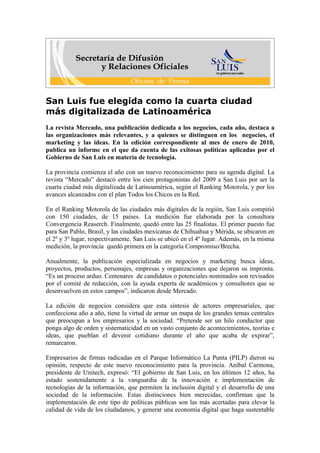 San Luis fue elegida como la cuarta ciudad
más digitalizada de Latinoamérica
La revista Mercado, una publicación dedicada a los negocios, cada año, destaca a
las organizaciones más relevantes, y a quienes se distinguen en los negocios, el
marketing y las ideas. En la edición correspondiente al mes de enero de 2010,
publica un informe en el que da cuenta de las exitosas políticas aplicadas por el
Gobierno de San Luis en materia de tecnología.

La provincia comienza el año con un nuevo reconocimiento para su agenda digital. La
revista “Mercado” destacó entre los cien protagonistas del 2009 a San Luis por ser la
cuarta ciudad más digitalizada de Latinoamérica, según el Ranking Motorola, y por los
avances alcanzados con el plan Todos los Chicos en la Red.

En el Ranking Motorola de las ciudades más digitales de la región, San Luis compitió
con 150 ciudades, de 15 países. La medición fue elaborada por la consultora
Convergencia Reaserch. Finalmente, quedó entre las 25 finalistas. El primer puesto fue
para San Pablo, Brasil, y las ciudades mexicanas de Chihuahua y Mérida, se ubicaron en
el 2º y 3º lugar, respectivamente. San Luis se ubicó en el 4º lugar. Además, en la misma
medición, la provincia quedó primera en la categoría Compromiso/Brecha.

Anualmente, la publicación especializada en negocios y marketing busca ideas,
proyectos, productos, personajes, empresas y organizaciones que dejaron su impronta.
“Es un proceso arduo. Centenares de candidatos o potenciales nominados son revisados
por el comité de redacción, con la ayuda experta de académicos y consultores que se
desenvuelven en estos campos”, indicaron desde Mercado.

La edición de negocios considera que esta síntesis de actores empresariales, que
confecciona año a año, tiene la virtud de armar un mapa de los grandes temas centrales
que preocupan a los empresarios y la sociedad. “Pretende ser un hilo conductor que
ponga algo de orden y sistematicidad en un vasto conjunto de acontecimientos, teorías e
ideas, que pueblan el devenir cotidiano durante el año que acaba de expirar”,
remarcaron.

Empresarios de firmas radicadas en el Parque Informático La Punta (PILP) dieron su
opinión, respecto de este nuevo reconocimiento para la provincia. Aníbal Carmona,
presidente de Unitech, expresó: “El gobierno de San Luis, en los últimos 12 años, ha
estado sostenidamente a la vanguardia de la innovación e implementación de
tecnologías de la información, que permiten la inclusión digital y el desarrollo de una
sociedad de la información. Estas distinciones bien merecidas, confirman que la
implementación de este tipo de políticas públicas son las más acertadas para elevar la
calidad de vida de los ciudadanos, y generar una economía digital que haga sustentable
 