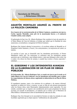 AGUSTÍN MONTALDI ASUMIÓ AL FRENTE DE
LA POLICÍA CAMINERA

En el marco de la reestructuración de la Policía Caminera, asumieron este jueves,
Carlos Agustín Montaldi, como jefe de la mencionada fuerza y el comisario
Claudio Lattini, como subjefe.

El gobernador de San Luis, Dr. Alberto Rodríguez Saá, encabezó el acto de asunción en
el Salon Blanco de Casa de Gobierno, al tiempo que señaló que la finalidad de estas
asunciones, es normalizar y reorganizar la Policía Caminera.

Rodríguez Saá, destacó además la trayectoria y el excelente trabajo de Montaldi en el
Programa Control Sanitario y Fiscal, y los conocimientos y la trayectoria de Lattini, en
tránsito.

Al concluir el acto, que se desarrolló ante los intendentes provinciales, el Primer
Mandatario indicó que “las asunciones se realizaron ante los intendentes porque
queremos que se relacionen y que trabajen juntos, y para que dialoguen sobre como van
a cuidar a los chicos los fines de semana, o cuando hay eventos y fiestas especiales”,
concluyó.


EL GOBIERNO Y LOS INTENDENTES AVANZAN
EN LA ELABORACIÓN DE UN PLAN DE OBRAS
PÚBLICAS
El Gobernador, Dr. Alberto Rodríguez Saá, se reunió este jueves por la tarde en el
Salón Blanco de Casa de Gobierno, con los intendentes provinciales para evaluar
los requerimientos de futuras obras, sugiriendo la elaboración de un Plan de Obras
Públicas.

El mandatario puntano, junto a los ministros de su gabinete y de manera informal,
manifestó su anhelo de volver a reunirse, ya que se trata de una primera presentación
sobre las futuras obras, tanto Municipales, departamentales como regionales. En este
sentido, consideró que se requiere una coordinación previa para programar las futuras
acciones, de acuerdo al presupuesto y al informe que se realice con el Ministerio de
Obra Pública e Infraestructura sobre la factibilidad de cada una de ellas.

Rodríguez Saá, hizo hincapié en la necesidad de forestar en todas las entradas de cada
localidad, sugiriendo que se elijan especies “emblemáticas de cada pueblo”.
 