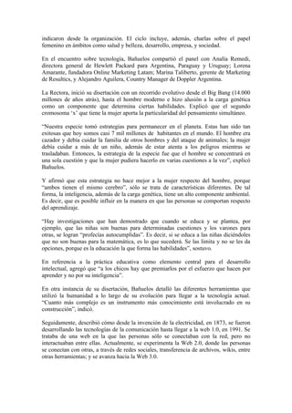 indicaron desde la organización. El ciclo incluye, además, charlas sobre el papel
femenino en ámbitos como salud y belleza, desarrollo, empresa, y sociedad.

En el encuentro sobre tecnología, Bañuelos compartió el panel con Analía Remedi,
directora general de Hewlett Packard para Argentina, Paraguay y Uruguay; Lorena
Amarante, fundadora Online Marketing Latam; Marina Taliberto, gerente de Marketing
de Resultics, y Alejandro Aguilera, Country Manager de Doppler Argentina.

La Rectora, inició su disertación con un recorrido evolutivo desde el Big Bang (14.000
millones de años atrás), hasta el hombre moderno e hizo alusión a la carga genética
como un componente que determina ciertas habilidades. Explicó que el segundo
cromosoma ‘x’ que tiene la mujer aporta la particularidad del pensamiento simultáneo.

“Nuestra especie tomó estrategias para permanecer en el planeta. Estas han sido tan
exitosas que hoy somos casi 7 mil millones de habitantes en el mundo. El hombre era
cazador y debía cuidar la familia de otros hombres y del ataque de animales; la mujer
debía cuidar a más de un niño, además de estar atenta a los peligros mientras se
trasladaban. Entonces, la estrategia de la especie fue que el hombre se concentrará en
una sola cuestión y que la mujer pudiera hacerlo en varias cuestiones a la vez”, explicó
Bañuelos.

Y afirmó que esta estrategia no hace mejor a la mujer respecto del hombre, porque
“ambos tienen el mismo cerebro”, sólo se trata de características diferentes. De tal
forma, la inteligencia, además de la carga genética, tiene un alto componente ambiental.
Es decir, que es posible influir en la manera en que las personas se comportan respecto
del aprendizaje.

“Hay investigaciones que han demostrado que cuando se educa y se plantea, por
ejemplo, que las niñas son buenas para determinadas cuestiones y los varones para
otras, se logran “profecías autocumplidas”. Es decir, si se educa a las niñas diciéndoles
que no son buenas para la matemática, es lo que sucederá. Se las limita y no se les da
opciones, porque es la educación la que forma las habilidades”, sostuvo.

En referencia a la práctica educativa como elemento central para el desarrollo
intelectual, agregó que “a los chicos hay que premiarlos por el esfuerzo que hacen por
aprender y no por su inteligencia”.

En otra instancia de su disertación, Bañuelos detalló las diferentes herramientas que
utilizó la humanidad a lo largo de su evolución para llegar a la tecnología actual.
“Cuanto más complejo es un instrumento más conocimiento está involucrado en su
construcción”, indicó.

Seguidamente, describió cómo desde la invención de la electricidad, en 1873, se fueron
desarrollando las tecnologías de la comunicación hasta llegar a la web 1.0, en 1991. Se
trataba de una web en la que las personas sólo se conectaban con la red, pero no
interactuaban entre ellas. Actualmente, se experimenta la Web 2.0, donde las personas
se conectan con otras, a través de redes sociales, transferencia de archivos, wikis, entre
otras herramientas; y se avanza hacia la Web 3.0.
 