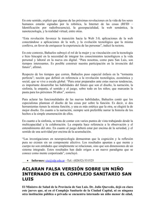 En este sentido, explicó que algunas de las próximas revoluciones en la vida de los seres
humanos estarán signadas por la robótica, la Internet de las cosas (RFID –
Identificación por radiofrecuencia), la geoespacialidad, la web semántica, la
nanotecnología, y la realidad virtual, entre otras.

“Esta revolución favorece la transición hacia la Web 3.0, aplicaciones de la web
conectándose a aplicaciones de la web, y la evolución tecnológica que la misma
conlleva, en favor de enriquecer la experiencia de las personas”, indicó la rectora.

En este contexto, Bañuelos subrayó el rol de la mujer y su vinculación con la tecnología
e hizo hincapié en la necesidad de integrar los conocimientos tecnológicos a la vida
personal y laboral en la nueva era digital. “Para nosotras, como para San Luis, son
tiempos interesantes. Es posible construir nuestra participación en la invención del
futuro”, afirmó.

Respecto de los tiempos que corren, Bañuelos puso especial énfasis en la “tormenta
perfecta”; noción que definió en referencia a la revolución tecnológica, económica y
social, que se vive a escala global. “Para estar preparados ante estas nuevas tendencias,
es importante desarrollar las habilidades del futuro que son el diseño, la narración, la
sinfonía, la empatía, el sentido y el juego, sobre todo en los niños; que marcarán la
pauta para los próximos 50 años”, sostuvo.

Para aclarar las funcionalidades de las nuevas habilidades, Bañuelos contó que los
especialistas plantean el diseño de las cosas por sobre la función. Es decir, si dos
herramientas tienen la misma función, y una es más estética que la otra, se elegirá la de
mejor diseño. En cuanto a la narración, siempre será preferible narrar la historia de los
hechos a la simple enumeración de ellos.

En cuanto a la sinfonía, se trata de contar con varios puntos de vista trabajando desde la
multicapacidad y la colaboración. La empatía hace referencia a la observación y el
entendimiento del otro. En cuanto al juego deberá estar por encima de la seriedad, y el
sentido de una actividad por encima de la acumulación.

“Las investigaciones en neuropsicología demuestran que la cognición y la reflexión
pura no existen sin un componente afectivo. Los resultados apuntan a que mente y
cuerpo no son entidades que simplemente se relacionan, sino que son dimensiones de un
sistema integrado. Estos resultados han dado origen a un nuevo paradigma que se
conoce como mente corporizada”, concluyó.

   •   Informes: ciu@ulp.edu.ar –Tel.: (02652) 531525

ACLARAN FALSA VERSIÓN SOBRE UN NIÑO
INTERNADO EN EL COMPLEJO SANITARIO SAN
LUIS
El Ministro de Salud de la Provincia de San Luis. Dr. Julio Quevedo, dejó en claro
este jueves que, ni en el Complejo Sanitario de la Ciudad Capital, ni en ninguna
otra institución pública o privada se encuentra internado un niño menor de edad,
 