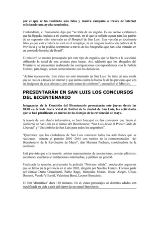 por el que se ha realizado una falsa y masiva campaña a través de internet
solicitando una ayuda económica.

Contundente, el funcionario dijo que “se trata de un engaño. Es un correo electrónico
que ha llegado, incluso a mi cuenta personal, en el que se solicita ayuda para los padres
de un supuesto niño internado en el Hospital de San Luis. Esta versión es totalmente
falsa ya que esta criatura no está en el complejo, ni en ninguna institución pública de la
Provincia y se ha podido determinar a través de las fotografías que han sido tomadas en
un conocido hospital de Brasil”.

El ministró se mostró preocupado por este tipo de engaños que se hacen a la sociedad,
utilizando la salud de una criatura para lucrar. Así, adelantó que los abogados del
Ministerio se encuentran realizando las averiguaciones correspondientes con la Policía
Federal, para luego, actuar correctamente con las denuncias.

“Aclaro nuevamente. Este chico no está internado en San Luis. Se trata de una estafa
que se realiza a través de internet y que atenta contra la buena fe de las personas que ven
las imágenes de esta criatura y por ende tratan de colaborar”, puntualizó el Ministro.

PRESENTARÁN EN SAN LUIS LOS CONCURSOS
DEL BICENTENARIO
Integrantes de la Comisión del Bicentenario presentarán este jueves desde las
20:00 en la Sala Berta Vidal de Battini de la ciudad de San Luis, las actividades
que se han planificado en marco de los festejos de la revolución de mayo.

A través de una charla informativa, se hará hincapié en dos concursos que lanzó el
Gobierno de San Luis en el marco del Bicentenario: “San Luis desde el Primer Grito de
Libertad” y “Un símbolo de San Luis para todos los argentinos”.

“Queremos que los ciudadanos de San Luis conozcan todas las actividades que se
realizarán durante el periodo 2010 -2016 con motivo de la conmemoración del
Bicentenario de la Revolución de Mayo”, dijo Mariana Pacheco, coordinadora de la
comisión.

Está previsto que a la reunión asistan representantes de asociaciones, artistas plásticos,
escultores, escritores e instituciones intermedias, y público en general.

Finalizada la reunión, proyectarán la película “Próxima salida”, producción argentina
que se filmó en la provincia en el año 2003, dirigida por Nicolás Touzzo. Forman parte
del elenco Darío Grandinetti, Pablo Rago, Mercedes Morán, Oscar Alegre, Ulises
Dumont, Vando Villamil, Valentina Bassi, Leonor Benedetto.

El film ‘dramático’ dura 110 minutos. En el, cinco personajes de distintas edades ven
modificada su vida a raíz del cierre de un ramal ferroviario.
 