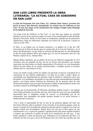 SAN LUIS LIBRO PRESENTÓ LA OBRA
LITERARIA: ‘LA ACTUAL CASA DE GOBIERNO
EN SAN LUIS’
La jefa del Programa San Luis Libro, Lic. Adriana Ortiz Suárez, presentó este
jueves la nueva obra literaria, denominada ‘La actual Casa de Gobierno en San
Luis’. El acto tuvo lugar en las instalaciones del Antiguo Templo Santo Domingo
de la ciudad de San Luis.

‘La actual Casa de Gobierno en San Luis’, es una obra que expone un recorrido
histórico a través de las sucesivas etapas en la que se fue construyendo la sede del Poder
Ejecutivo Provincial. Desde el inicio hasta su compulsión, pasando por las posteriores
ampliaciones; hasta las refacciones realizadas con motivo de la ejecución y puesta en
valor en el año 1994.

El libro, es un trabajo rico en fuentes históricas y se publica en el año del 100º
aniversario de la firma de decreto para la construcción de la Casa de Gobierno y en el
marco del Bicentenario, ya que desde la comisión del Bicentenario se está difundiendo
la idea de poder publicar libros que tengan que ver con los doscientos años de vida
Puntana, expresó la Lic. Adriana Ortiz.

Manuel Ibáñez manifestó, que el edificio de la Casa de Gobierno inaugurado en 1913
constituye para los puntanos de hoy uno de los tesoros más preciados, que siempre
causó para sus observadores su diseño arquitectónico. Por primera vez, este monumento
edilicio ha sido objeto de un estudio pormenorizado y completo gracias al tesonero
esfuerzo del Lic. Juan Patricio Avaca.

Avaca, ha tenido el gran acierto de señalar con precisión el proceso conceptual de la
connotación de este edificio emblemático a lo largo de un siglo y medio, desde ser
considerada casa departamental de gobierno, hasta la definitiva valoración como casa
del pueblo. Los estudiantes encontrarán en esta obra una gran oportunidad para entender
gracias a tan buena síntesis histórica las alternativas de los primeros años de vida
institucional puntana y por otra parte los docentes tendrán la oportunidad de incluir esta
excelente creación en la bibliografía de base de sus cátedras.

En tanto que los profesionales de diferentes disciplinas podrán recurrir a sus paginas
como fuente pertinente de consulta, pero por sobre todas las cosas será una inmejorable
oportunidad para el ciudadano común de conocer en profundidad uno de los
monumentos mas entrañables del pueblo puntano situado en un sector histórico y
fundacional por excelencia.

“Van a tener la oportunidad de leer en una de las primeras páginas del libro una
brevísima reflexión sobre la gratitud y la he colocado en las primeras paginas, antes de
incesar al cuerpo de la investigación, porque he querido marcar el espíritu con el que me
dispuse realizar esta investigación. Quiero decir con esto que el libro quiere ser una
manifestación viva y expresa de gratitud y agradecimiento para todos aquellos hombres
y mujeres que colocaron su granito de arena en la construcción de esta casa. Y por
ultimo agradeció a todos las personas que colaboraron en la confección del libro y al
Gobierno de San Luis que a través del Programa San Luis Libro hace posible que esta
 