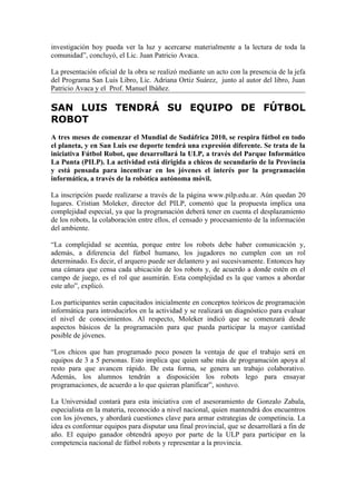 investigación hoy pueda ver la luz y acercarse materialmente a la lectura de toda la
comunidad”, concluyó, el Lic. Juan Patricio Avaca.

La presentación oficial de la obra se realizó mediante un acto con la presencia de la jefa
del Programa San Luis Libro, Lic. Adriana Ortiz Suárez, junto al autor del libro, Juan
Patricio Avaca y el Prof. Manuel Ibáñez.

SAN LUIS TENDRÁ SU EQUIPO DE FÚTBOL
ROBOT
A tres meses de comenzar el Mundial de Sudáfrica 2010, se respira fútbol en todo
el planeta, y en San Luis ese deporte tendrá una expresión diferente. Se trata de la
iniciativa Fútbol Robot, que desarrollará la ULP, a través del Parque Informático
La Punta (PILP). La actividad está dirigida a chicos de secundario de la Provincia
y está pensada para incentivar en los jóvenes el interés por la programación
informática, a través de la robótica autónoma móvil.

La inscripción puede realizarse a través de la página www.pilp.edu.ar. Aún quedan 20
lugares. Cristian Moleker, director del PILP, comentó que la propuesta implica una
complejidad especial, ya que la programación deberá tener en cuenta el desplazamiento
de los robots, la colaboración entre ellos, el censado y procesamiento de la información
del ambiente.

“La complejidad se acentúa, porque entre los robots debe haber comunicación y,
además, a diferencia del fútbol humano, los jugadores no cumplen con un rol
determinado. Es decir, el arquero puede ser delantero y así sucesivamente. Entonces hay
una cámara que censa cada ubicación de los robots y, de acuerdo a donde estén en el
campo de juego, es el rol que asumirán. Esta complejidad es la que vamos a abordar
este año”, explicó.

Los participantes serán capacitados inicialmente en conceptos teóricos de programación
informática para introducirlos en la actividad y se realizará un diagnóstico para evaluar
el nivel de conocimientos. Al respecto, Moleker indicó que se comenzará desde
aspectos básicos de la programación para que pueda participar la mayor cantidad
posible de jóvenes.

“Los chicos que han programado poco poseen la ventaja de que el trabajo será en
equipos de 3 a 5 personas. Esto implica que quien sabe más de programación apoya al
resto para que avancen rápido. De esta forma, se genera un trabajo colaborativo.
Además, los alumnos tendrán a disposición los robots lego para ensayar
programaciones, de acuerdo a lo que quieran planificar”, sostuvo.

La Universidad contará para esta iniciativa con el asesoramiento de Gonzalo Zabala,
especialista en la materia, reconocido a nivel nacional, quien mantendrá dos encuentros
con los jóvenes, y abordará cuestiones clave para armar estrategias de competincia. La
idea es conformar equipos para disputar una final provincial, que se desarrollará a fin de
año. El equipo ganador obtendrá apoyo por parte de la ULP para participar en la
competencia nacional de fútbol robots y representar a la provincia.
 
