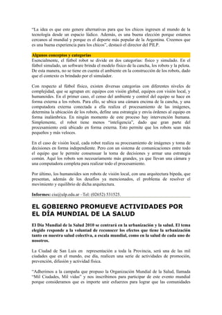 “La idea es que esto genere alternativas para que los chicos ingresen al mundo de la
tecnología desde un espacio lúdico. Además, es una buena elección porque estamos
cercanos al mundial y porque es el deporte más popular de la Argentina. Creemos que
es una buena experiencia para los chicos”, destacó el director del PILP.

Algunos conceptos y categorías
Esencialmente, el fútbol robot se divide en dos categorías: físico y simulado. En el
fútbol simulado, un software brinda el modelo físico de la cancha, los robots y la pelota.
De esta manera, no se tiene en cuenta el ambiente en la construcción de los robots, dado
que el contexto es brindado por el simulador.

Con respecto al fútbol físico, existen diversas categorías con diferentes niveles de
complejidad, que se agrupan en: equipos con visión global, equipos con visión local, y
humanoides. En el primer caso, el censo del ambiente y control del equipo se hace en
forma externa a los robots. Para ello, se ubica una cámara encima de la cancha, y una
computadora externa conectada a ella realiza el procesamiento de las imágenes,
determina la ubicación de los robots, define una estrategia y envía órdenes al equipo en
forma inalámbrica. En ningún momento de este proceso hay intervención humana.
Simplemente, el robot tiene menos “inteligencia”, dado que gran parte del
procesamiento está ubicado en forma externa. Esto permite que los robots sean más
pequeños y más veloces.

En el caso de visión local, cada robot realiza su procesamiento de imágenes y toma de
decisiones en forma independiente. Pero con un sistema de comunicaciones entre todo
el equipo que le permite consensuar la toma de decisiones y armar una estrategia
común. Aquí los robots son necesariamente más grandes, ya que llevan una cámara y
una computadora completa para realizar todo el procesamiento.

Por último, los humanoides son robots de visión local, con una arquitectura bípeda, que
presentan, además de los desafíos ya mencionados, el problema de resolver el
movimiento y equilibrio de dicha arquitectura.

Informes: ciu@ulp.edu.ar –Tel: (02652) 531525.

EL GOBIERNO PROMUEVE ACTIVIDADES POR
EL DÍA MUNDIAL DE LA SALUD
El Día Mundial de la Salud 2010 se centrará en la urbanización y la salud. El tema
elegido responde a la voluntad de reconocer los efectos que tiene la urbanización
tanto en nuestra salud colectiva, a escala mundial, como en la salud de cada uno de
nosotros.

La Ciudad de San Luis en representación a toda la Provincia, será una de las mil
ciudades que en el mundo, ese día, realicen una serie de actividades de promoción,
prevención, difusión y actividad física.

“Adherimos a la campaña que propuso la Organización Mundial de la Salud, llamada
“Mil Ciudades, Mil vidas” y nos inscribimos para participar de este evento mundial
porque consideramos que es importe unir esfuerzos para lograr que las comunidades
 
