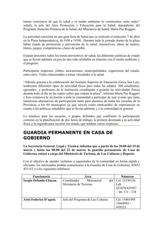 tomen conciencia de que la salud y el medio ambiente lo construimos entre todos”
señaló, la jefa del Área Promoción y Educación para la Salud, dependiente del
Programa Atención Primaria de la Salud, del Ministerio de Salud, María Paz Ruggeri.

La actividad consistirá en una gran feria de Salud que se realizará el miércoles 7 de abril
en la Plaza Independencia, de 9:00 a 19:00. Durante toda la jornada dentro de la plaza
habrá stands de promoción y prevención de la salud, interactivos, obras de teatros,
títeres, juegos, competencias, clases de aeróbic.

Estarán presentes todos los temas preventivos de salud, las diferentes políticas de estado
que se llevan adelante en pos de una vida saludable en relación con el medio ambiente y
el progreso.

Participarán empresas, clubes, asociaciones, municipalidades, organismos del estado,
entre otros. Todos relacionados a temas vinculados a la salud.

“Además gracias a la colaboración del Instituto Superior de Educación Física San Luis,
tendremos diferentes tipos de actividad física para todas las edades. 200 estudiantes,
egresados y profesores de la institución coordinarán y guiarán las actividades físicas
durante todo el día en las cuatro calles que rodean la plaza”, informó María Paz Ruggeri
e hizo extensiva la invitación a toda la comunidad a participar de este evento que tiene
numerosas alternativas de participación tanto para alumnos de todas las escuelas de la
Provincia, a los 64 municipios ya que servirá como intercambio de experiencias en
cuanto a las políticas saludables que se llevan adelante y a la comunidad en general.

La temática para las escuelas, o grupos definidos que confirmen la participación
contiene en la planificación de dos horas de trabajo, la primera destinada a la actividad
física y la segunda para recorrer los stands, que tendrán varias sorpresas.

GUARDIA PERMANENTE EN CASA DE
GOBIERNO
La Secretaría General, Legal y Técnica, informa que a partir de las 20:00 del 19 de
marzo y hasta las 08:00 del 22 de marzo, la guardia permanente de Casa de
Gobierno, estará a cargo del Ministerio de Turismo, de Las Culturas y Deporte.

Con el objetivo de atender reclamos e inquietudes de la comunidad en forma rápida y
eficiente, los interesados podrán comunicarse a la Guardia de Casa de Gobierno, 02652
451152 o a los siguientes teléfonos:

       Funcionario                            Área                        Números
Sergio Orlando Chacon         Coordinador       Ministerial       del Cel. 15330136
                              Ministerio de Turismo                   Lab.
                                                                      423479/423957
                                                                      – int. 131 - 134

Ariel Federico D´agata        Jefe del Programa de Las Culturas         Cel. 15401988
                                                                        15668943 /
                                                                        438522
 