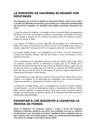 LA MINISTRO DE HACIENDA SE REUNIÓ CON
DIPUTADOS
Este miércoles por la tarde la Ministra de Hacienda Pública, Lucia Teresa Nigra,
se reunió con diputados provinciales, para brindar una explicación pormenorizada
del incremento otorgado a la administración pública provincial, anunciado días
atrás.

“Luego de exhaustivos análisis, y de trabajar en base a las posibilidades presupuestarias
que tiene la Provincia, se ha dispuesto establecer un incremento sustentable en el tiempo
y que atienda la mayoría de los reclamos que habían hecho los distintos sectores”,
aseguró la contadora, Nigra.

A los efectos de fortalecer el poder adquisitivo de los agentes de la Administración
Pública Provincial, el incremento en el básico será del 15%, dividido en dos tramos, el
primero a partir del 1º de marzo de 2010 y el segundo a partir del 1 de octubre de 2010.

La presente medida alcanza a los trabajadores de la Policía , Servicio Penitenciario,
Personal del Escalafón General, Personal de Caminos y Rutas Provinciales, Carrera
Sanitaria y Docentes.

Al ser consultada por los legisladores presentes, sobre este último sector, Nigra indicó
“en paritaria nacional docente se determinó un sueldo neto de $1.740,00 con el
Adicional del Fondo Nacional del Incentivo Docente FONID incluido, a partir del mes
de marzo de 2010 y un sueldo neto de $1.840 con el adicional del FONID incluido a
partir del mes de julio de 2010, de esta manera la provincia supera ampliamente la
propuesta nacional para el sector docente”.

Este incremento prevé para todos los sectores la actualización del salario básico, lo que
conlleva a un aumento en los adicionales por antigüedad, zona, incentivo docente y
asignaciones familiares, equiparadas a la Nación, según el caso.

La titular de Hacienda Pública, estuvo acompañada por la jefa de Capital Humano,
Cristina Ramírez, y el jefe del subprograma Análisis y Liquidación de Haberes, Alberto
Sibert, quienes utilizaron un soporte en power point, para mostrar claramente algunos
ejemplos de liquidaciones, de distintos agentes de la administración publica provincial
centralizada y descentralizada.


EXHORTAN A LOS DOCENTES A LEVANTAR LA
MEDIDA DE FUERZA
Desde el Ministerio de Gobierno, Justicia y Culto, a través del Programa
Relaciones Laborales, emitieron este jueves una resolución en la que se exhorta a
los educadores a que “procedan a levantar la medida de fuerza adoptada toda vez
que la misma carece de sustento legal en virtud a lo considerado precedentemente,
a los efectos de cumplir el ciclo lectivo del año 2010”.
 