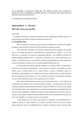 En su articulado, el documento señala que: “El conflicto docente que no permite el
dictado de clases vulnerándose el debido derecho a la educación que tienen todos los
niños de la provincia de San Luis”.

A continuación, la resolución textual.



RESOLUCIÓN N° 71 PRL-2010.-

SAN LUIS, 18 de marzo de 2010.-


V I S T O:
 “El conflicto docente que no permite el dictado de clases vulnerándose el debido derecho a la
educación que tienen todos los niños de la provincia de San Luis”
Y CONSIDERANDO:
        Que los requirentes, comunican un paro total de actividades sin asistencia a los lugares
de trabajo a partir del día 8 de marzo de 2010, medida que continua a la fecha.
         Que el derecho de huelga es un derecho constitucionalmente protegido. No obstante
ello es una medida que afecta la continuidad de las prestaciones de trabajo y en el caso
particular, no solamente las relaciones estrictamente laborales sino también un derecho de
idéntica magnitud jurídica como es el derecho a la educación. Los valores implicados en las
normas y los alcances de uno y otro derecho, constituye una problemática de alta significación,
ya que en los hechos el ejercicio de uno no puede impedir la práctica del otro.
        Las pretensiones de mejoras salariales, legitimas en si mismas, deben ser canalizadas a
través de los mecanismos de negociación que se prevén a tal efectos. Las medidas de acción
directa, como la huelga deben ser un        recurso último y extremo a adoptarse cuando los
trabajadores, representados por su entidad gremial, hayan agotado todos los medios pacíficos
para la composición de sus intereses en vías a mantener la armonía en las relaciones de trabajo
y la paz social (mecanismos que no fueron agotados por los mismos).
        Que asimismo debe tenerse en cuenta que la presente controversia no se origina en un
incumplimiento de derecho ni de las escalas salariales vigentes y la adecuación de las mismas
a las líneas sentadas por las paritarias nacionales no puede ser objeto en si misma de una medida
de tal naturaleza hasta que la negociación no se encuentre agotada. Que el incumplimiento de la
normativa legal establecida, es requisito sine qua non para su adopción, lo que como ut supra se
indicara, lo que adquiere especial relevancia dada la índole de la actividad puesta en juego, que
se ha visto impedida y cercenada por el paro de actividades.
         Cabe señalarse que los motivos que aducen los requirentes, y que fundamentaron la
medida de fuerza, se venían tratando en el Consejo Económico Social, a los que sin motivo
alguno dejaron de asistir, no contribuyendo así a mantener el dialogo y la paz social que debe
 