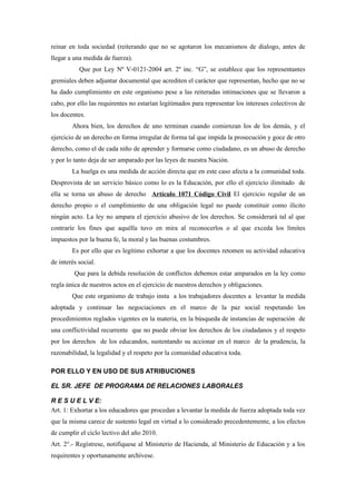 reinar en toda sociedad (reiterando que no se agotaron los mecanismos de dialogo, antes de
llegar a una medida de fuerza).
           Que por Ley Nº V-0121-2004 art. 2º inc. “G”, se establece que los representantes
gremiales deben adjuntar documental que acrediten el carácter que representan, hecho que no se
ha dado cumplimiento en este organismo pese a las reiteradas intimaciones que se llevaron a
cabo, por ello las requirentes no estarían legitimados para representar los intereses colectivos de
los docentes.
        Ahora bien, los derechos de uno terminan cuando comienzan los de los demás, y el
ejercicio de un derecho en forma irregular de forma tal que impida la prosecución y goce de otro
derecho, como el de cada niño de aprender y formarse como ciudadano, es un abuso de derecho
y por lo tanto deja de ser amparado por las leyes de nuestra Nación.
        La huelga es una medida de acción directa que en este caso afecta a la comunidad toda.
Desprovista de un servicio básico como lo es la Educación, por ello el ejercicio ilimitado de
ella se torna un abuso de derecho Artículo 1071 Código Civil El ejercicio regular de un
derecho propio o el cumplimiento de una obligación legal no puede constituir como ilícito
ningún acto. La ley no ampara el ejercicio abusivo de los derechos. Se considerará tal al que
contraríe los fines que aquélla tuvo en mira al reconocerlos o al que exceda los límites
impuestos por la buena fe, la moral y las buenas costumbres.
        Es por ello que es legítimo exhortar a que los docentes retomen su actividad educativa
de interés social.
         Que para la debida resolución de conflictos debemos estar amparados en la ley como
regla única de nuestros actos en el ejercicio de nuestros derechos y obligaciones.
        Que este organismo de trabajo insta a los trabajadores docentes a levantar la medida
adoptada y continuar las negociaciones en el marco de la paz social respetando los
procedimientos reglados vigentes en la materia, en la búsqueda de instancias de superación de
una conflictividad recurrente que no puede obviar los derechos de los ciudadanos y el respeto
por los derechos de los educandos, sustentando su accionar en el marco de la prudencia, la
razonabilidad, la legalidad y el respeto por la comunidad educativa toda.

POR ELLO Y EN USO DE SUS ATRIBUCIONES

EL SR. JEFE DE PROGRAMA DE RELACIONES LABORALES

R E S U E L V E:
Art. 1: Exhortar a los educadores que procedan a levantar la medida de fuerza adoptada toda vez
que la misma carece de sustento legal en virtud a lo considerado precedentemente, a los efectos
de cumplir el ciclo lectivo del año 2010.
Art. 2°.- Regístrese, notifíquese al Ministerio de Hacienda, al Ministerio de Educación y a los
requirentes y oportunamente archívese.
 