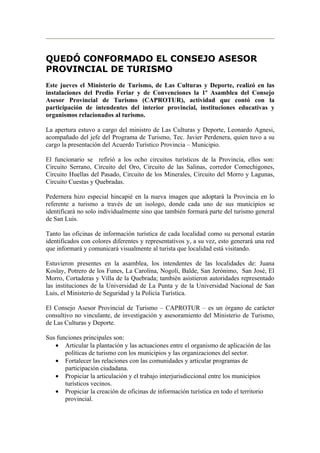 QUEDÓ CONFORMADO EL CONSEJO ASESOR
PROVINCIAL DE TURISMO
Este jueves el Ministerio de Turismo, de Las Culturas y Deporte, realizó en las
instalaciones del Predio Feriar y de Convenciones la 1º Asamblea del Consejo
Asesor Provincial de Turismo (CAPROTUR), actividad que contó con la
participación de intendentes del interior provincial, instituciones educativas y
organismos relacionados al turismo.

La apertura estuvo a cargo del ministro de Las Culturas y Deporte, Leonardo Agnesi,
acompañado del jefe del Programa de Turismo, Tec. Javier Perdenera, quien tuvo a su
cargo la presentación del Acuerdo Turístico Provincia – Municipio.

El funcionario se refirió a los ocho circuitos turísticos de la Provincia, ellos son:
Circuito Serrano, Circuito del Oro, Circuito de las Salinas, corredor Comechigones,
Circuito Huellas del Pasado, Circuito de los Minerales, Circuito del Morro y Lagunas,
Circuito Cuestas y Quebradas.

Pedernera hizo especial hincapié en la nueva imagen que adoptará la Provincia en lo
referente a turismo a través de un isologo, donde cada uno de sus municipios se
identificará no solo individualmente sino que también formará parte del turismo general
de San Luis.

Tanto las oficinas de información turística de cada localidad como su personal estarán
identificados con colores diferentes y representativos y, a su vez, esto generará una red
que informará y comunicará visualmente al turista que localidad está visitando.

Estuvieron presentes en la asamblea, los intendentes de las localidades de: Juana
Koslay, Potrero de los Funes, La Carolina, Nogolí, Balde, San Jerónimo, San José, El
Morro, Cortaderas y Villa de la Quebrada; también asistieron autoridades representado
las instituciones de la Universidad de La Punta y de la Universidad Nacional de San
Luis, el Ministerio de Seguridad y la Policía Turística.

El Consejo Asesor Provincial de Turismo – CAPROTUR – es un órgano de carácter
consultivo no vinculante, de investigación y asesoramiento del Ministerio de Turismo,
de Las Culturas y Deporte.

Sus funciones principales son:
   • Articular la plantación y las actuaciones entre el organismo de aplicación de las
       políticas de turismo con los municipios y las organizaciones del sector.
   • Fortalecer las relaciones con las comunidades y articular programas de
       participación ciudadana.
   • Propiciar la articulación y el trabajo interjurisdiccional entre los municipios
       turísticos vecinos.
   • Propiciar la creación de oficinas de información turística en todo el territorio
       provincial.
 
