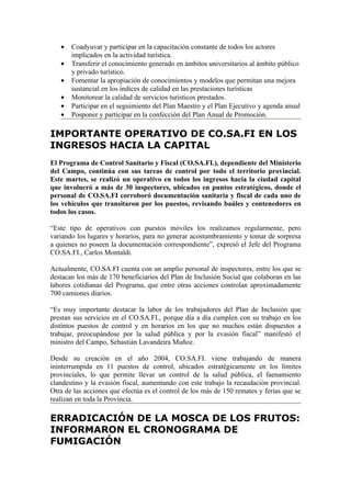 •   Coadyuvar y participar en la capacitación constante de todos los actores
       implicados en la actividad turística.
   •   Transferir el conocimiento generado en ámbitos universitarios al ámbito público
       y privado turístico.
   •   Fomentar la apropiación de conocimientos y modelos que permitan una mejora
       sustancial en los índices de calidad en las prestaciones turísticas
   •   Monitorear la calidad de servicios turísticos prestados.
   •   Participar en el seguimiento del Plan Maestro y el Plan Ejecutivo y agenda anual
   •   Posponer y participar en la confección del Plan Anual de Promoción.

IMPORTANTE OPERATIVO DE CO.SA.FI EN LOS
INGRESOS HACIA LA CAPITAL
El Programa de Control Sanitario y Fiscal (CO.SA.FI.), dependiente del Ministerio
del Campo, continúa con sus tareas de control por todo el territorio provincial.
Este martes, se realizó un operativo en todos los ingresos hacia la ciudad capital
que involucró a más de 30 inspectores, ubicados en puntos estratégicos, donde el
personal de CO.SA.FI corroboró documentación sanitaria y fiscal de cada uno de
los vehículos que transitaron por los puestos, revisando baúles y contenedores en
todos los casos.

“Este tipo de operativos con puestos móviles los realizamos regularmente, pero
variando los lugares y horarios, para no generar acostumbramiento y tomar de sorpresa
a quienes no poseen la documentación correspondiente”, expresó el Jefe del Programa
CO.SA.FI., Carlos Montaldi.

Actualmente, CO.SA.FI cuenta con un amplio personal de inspectores, entre los que se
destacan los más de 170 beneficiarios del Plan de Inclusión Social que colaboran en las
labores cotidianas del Programa, que entre otras acciones controlan aproximadamente
700 camiones diarios.

“Es muy importante destacar la labor de los trabajadores del Plan de Inclusión que
prestan sus servicios en el CO.SA.FI., porque día a día cumplen con su trabajo en los
distintos puestos de control y en horarios en los que no muchos están dispuestos a
trabajar, preocupándose por la salud pública y por la evasión fiscal” manifestó el
ministro del Campo, Sebastián Lavandeira Muñoz.

Desde su creación en el año 2004, CO.SA.FI. viene trabajando de manera
ininterrumpida en 11 puestos de control, ubicados estratégicamente en los límites
provinciales, lo que permite llevar un control de la salud pública, el faenamiento
clandestino y la evasión fiscal, aumentando con este trabajo la recaudación provincial.
Otra de las acciones que efectúa es el control de los más de 150 remates y ferias que se
realizan en toda la Provincia.

ERRADICACIÓN DE LA MOSCA DE LOS FRUTOS:
INFORMARON EL CRONOGRAMA DE
FUMIGACIÓN
 