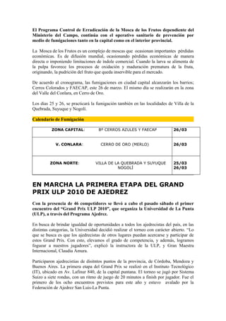 El Programa Control de Erradicación de la Mosca de los Frutos dependiente del
Ministerio del Campo, continúa con el operativo sanitario de prevención por
medio de fumigaciones tanto en la capital como en el interior provincial.

La Mosca de los Frutos es un complejo de moscas que ocasionan importantes pérdidas
económicas. Es de difusión mundial, ocasionando pérdidas económicas de manera
directa o imponiendo limitaciones de índole comercial. Cuando la larva se alimenta de
la pulpa favorece los procesos de oxidación y maduración prematura de la fruta,
originando, la pudrición del fruto que queda inservible para el mercado.

De acuerdo al cronograma, las fumigaciones en ciudad capital alcanzarán los barrios;
Cerros Colorados y FAECAP, este 26 de marzo. El mismo día se realizarán en la zona
del Valle del Conlara, en Cerro de Oro.

Los días 25 y 26, se practicará la fumigación también en las localidades de Villa de la
Quebrada, Suyuque y Nogolí.

Calendario de Fumigación

          ZONA CAPITAL:             Bº CERROS AZULES Y FAECAP                26/03


            V. CONLARA:              CERRO DE ORO (MERLO)                    26/03



         ZONA NORTE:              VILLA DE LA QUEBRADA Y SUYUQUE             25/03
                                            NOGOLÍ                           26/03



EN MARCHA LA PRIMERA ETAPA DEL GRAND
PRIX ULP 2010 DE AJEDREZ
Con la presencia de 46 competidores se llevó a cabo el pasado sábado el primer
encuentro del “Grand Prix ULP 2010”, que organiza la Universidad de La Punta
(ULP), a través del Programa Ajedrez.

En busca de brindar igualdad de oportunidades a todos los ajedrecistas del país, en las
distintas categorías, la Universidad decidió realizar el torneo con carácter abierto. “Lo
que se busca es que los ajedrecistas de otros lugares puedan acercarse y participar de
estos Grand Prix. Con esto, elevamos el grado de competencia, y además, logramos
foguear a nuestros jugadores”, explicó la instructora de la ULP, y Gran Maestra
Internacional, Claudia Amura.

Participaron ajedrecistias de disitntos puntos de la provincia, de Córdoba, Mendoza y
Buenos Aires. La primera etapa del Grand Prix se realizó en el Instituto Tecnológico
(IT), ubicado en Av. Lafinur 840, de la capital puntana. El torneo se jugó por Sistema
Suizo a siete rondas, con un ritmo de juego de 20 minutos a finish por jugador. Fue el
primero de los ocho encuentros previstos para este año y estuvo avalado por la
Federación de Ajedrez San Luis-La Punta.
 