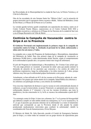 las Diversidades de la Municipalidad de la ciudad de San Luis, la Policía Turística y el
Club de la Bicicleta.

Otra de las novedades de esta Semana Santa fue “Música Libre”, con la actuación de
grupos musicales que le agregaron ritmos cuyanos a Balde, Salinas del Bebedero, Gruta
de Inti Huasi y el Museo de la Poesía en La Carolina.

La variada agenda turística quedó completada con espectáculos de música, teatro en el
Centro Cultural Puente Blanco, exposiciones en el Centro Cultural BAS XXI y
actividades recreativas y artísticas en el Parque de las Naciones de la ciudad de San Luis
y en el Parque Recreativo de Villa de Merlo.

Continúa la Campaña de Vacunación contra la
Gripe A en la Provincia
El Gobierno Provincial está implementando la primera etapa de la campaña de
vacunación contra la Gripe A, destinada al personal de la salud, embarazadas y
niños entre los seis meses y 5 años.

La campaña esta a cargo del Programa de Epidemiología y Bioestadística, dependiente
del Ministerio de Salud. Para esta primera etapa de la campaña de vacunación se
destinaron 50.000 dosis y están determinadas desde Nación, según el comportamiento
de la enfermedad el pasado año y en quienes tienen más riesgo de enfermarse.

El jefe del Programa de Epidemiología y Bioestadística, Dr. Cristian Cano aclaró que:
“En esta etapa primero se vacunará al personal de salud para que pueda contener la
demanda de atención de los pacientes que concurran a los centros de salud con
problemas respiratorios, luego las embarazadas y los niños menores de 5 años, porque
sabemos muy bien que la enfermedad golpea fuertemente a este grupo”.

Actualmente, se han utilizado un 44 % de las vacunas en la Provincia, además de estar
vacunando a los grupos que entran dentro de la campaña, Salud Pública da cobertura a
los enfermos con patologías de base y con criterios de morbilidad.

Una cosa muy importante de destacar es que la vacuna no está contraindicada durante el
embarazo, ya que la monovalente, no posee Timerosal y es apropiado para vacunar a las
embarazadas durante el 1º trimestre y las con las vacunas trivalentes, que tiene la
pandémica y las dos estacionales la A y la B, se vacuna a las embarazadas a partir del 4º
mes.

“La estrategia contra la Gripe A tiene tres columnas; las 1º es la norma de bioseguridad
que debemos cumplir en todo ámbito donde nos manejemos, la 2º es la vacunación y la
3º, es que el paciente que presente síntomas de la enfermedad va a tener el tratamiento
antiviral que corresponde ya que la Provincia desde el año pasado ha estado
produciendo medicamentos retrovirales para combatir la enfermedad’, detalló la
coordinadora del Área de Inmunizaciones, Elvira Moyano.

El Ministro de Salud, Dr. Julio Quevedo, preside el Comité de Emergencia Sanitaria
para la Gripe y se reúne todas las semanas con un grupo técnico de especialistas para
 