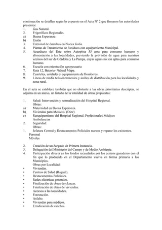 continuación se detallan según lo expuesto en el Acta Nº 2 que firmaron las autoridades
presentes:
1.     Gas Natural.
2.     Frigoríficos Regionales.
a)     Buena Esperanza
b)     Unión
3.     Terminal de ómnibus en Nueva Galia.
4.     Plantas de Tratamiento de Residuos con equipamiento Municipal.
5.     Acueducto del Este sobre Autopista 55 apta para consumo humano y
       alimentación a las localidades, previendo la provisión de agua para nuestros
       vecinos del sur de Córdoba y La Pampa, cuyas aguas no son aptas para consumo
       humano.
6.     Escuela con orientación agropecuaria
7.     Ruta 12, Batavia- Nahuel Mapa.
8.     Cuarteles, unidades y equipamiento de Bomberos.
9.     Líneas de media tensión troncales y anillos de distribución para las localidades y
       zona rural.

En el acta se establece también que no obstante a las obras prioritarias descriptas, se
adjunta en un anexo, un listado de la totalidad de obras propuestas:

1.    Salud: Intervención y normalización del Hospital Regional.
      Obras:
a)    Maternidad en Buena Esperanza.
b)    Viviendas para Médicos. (Diez)
c)    Reequipamiento del Hospital Regional. Profesionales Médicos
      Ambulancias
2.    Seguridad:
      Obras:
1.    Jefatura Central y Destacamentos Policiales nuevos y reparar los existentes.
   Personal
   Móviles

2.     Creación de un Juzgado de Primera Instancia.
3.     Delegación del Ministerio del Campo y de Medio Ambiente.
4.     Participación directa en los fondos recaudados por los centros ganaderos con el
       fin que lo producido en el Departamento vuelva en forma primaria a los
       Municipios.
       Obras por Localidad:
•      Viviendas.
•      Centros de Salud (Bagual).
•      Destacamentos Policiales.
•      Redes eléctricas generales.
•      Finalización de obras de cloacas.
•      Finalización de obras de viviendas.
•      Accesos a las localidades.
•      Forestación.
•      Asfalto.
•      Viviendas para médicos.
•      Erradicación de ranchos.
 