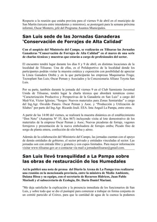 Respecto a la reunión que estaba prevista para el viernes 9 de abril en el municipio de
San Martín (tercera entre intendentes y ministros), se postergará para la semana próxima
informó, Oscar Montero, jefe del Programa Asuntos Municipales.

San Luis sede de las Jornadas Ganaderas
‘Conservación de Forrajes de Alta Calidad’
Con el auspicio del Ministerio del Campo, se realizarán en Tilisarao las Jornadas
Ganaderas “Conservación de Forrajes de Alta Calidad” en el marco de una serie
de charlas técnicas y muestras que estarán a cargo de profesionales del sector.

El encuentro tendrá lugar durante los días 8 y 9 de abril, en distintas locaciones de la
localidad de Tilisarao. Una de ellas, es el Polideportivo de la localidad donde los
participantes podrán visitar la muestra estática y exposición con posibilidad de apreciar
la Línea Ganadera Ombú y en la que participarán las empresas Maquinarias Fraga;
Tecnoplant San Luis; Oscar Peman y Asociados y la Concesionaria Allianz Toyota San
Luis.

Por su parte, también durante la jornada del viernes 9 en el Club Sarmiento Juventud
Unida de Tilisarao, tendrá lugar la charla técnica que abordará temáticas como:
“Caracterización Productiva y Perspectivas de la Ganadería en San Luis” a cargo del
Med-Vet, Víctor Iglesias; “Sorgos: Nuevos materiales para Zonas Semiaridas” a cargo
del Ing.Agr. Osvaldo Panero. Oscar Peman y Asoc. y “Producción y Utilización de
Silabes” por parte del Ing.Agr. Ricardo Jouli. EEA. Inta Anguil La Pampa, entre otros.

A partir de las 14:00 del viernes, se realizará la muestra dinámica en el establecimiento
“Don Neto” (Autopista Nº 55, Km 867) incluyendo visita al lote demostrativo de los
materiales de la empresa Oscar Peman y Asoc; Nuevas picadoras de forraje, vagones
forrajeros y presentación de la nueva embolsadora de forrajes ombu; Picado fino de
sorgo de planta entera, confección de silo bolsa y aéreo.

Además de la colaboración del Ministerio del Campo, las jornadas cuentan con el apoyo
de demás entidades de gobierno, el sector privado y entidades vinculadas al sector. Las
jornadas son con entrada libre y gratuita y con cupos limitados. Para mayor información
visitar www.tilisarao.gov.ar o contactar vía mail a jornadastilisarao@gmail.com.

San Luis llevó tranquilidad a La Pampa sobre
las obras de restauración de los Humedales
Así lo publicó una nota de prensa del Diario la Arena de La Pampa tras realizarse
una reunión en la mencionada provincia, entre la ministra de Medio Ambiente,
Daiana Hissa y su equipo, con el secretario de Recursos Hídricos, Juan Pablo
Morisoli y el subsecretario de Ecología, Dr. Darío Daniel Mariani.

"Me deja satisfecho la explicación y la presencia inmediata de los funcionarios de San
Luis, y sobre todo que se dio el puntapié para comenzar a trabajar en forma conjunta en
un comité parecido al Coirco, para que la cantidad de agua de la cuenca la podamos
 