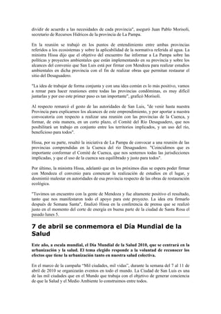 dividir de acuerdo a las necesidades de cada provincia", aseguró Juan Pablo Morisoli,
secretario de Recursos Hídricos de la provincia de La Pampa.

En la reunión se trabajó en los puntos de entendimiento entre ambas provincias
referidos a los ecosistemas y sobre la aplicabilidad de la normativa referida al agua. La
ministra Hissa dijo que el objetivo del encuentro fue informar a La Pampa sobre las
políticas y proyectos ambientales que están implementando en su provincia y sobre los
alcances del convenio que San Luis está por firmar con Mendoza para realizar estudios
ambientales en dicha provincia con el fin de realizar obras que permitan restaurar el
sitio del Desaguadero.

"La idea de trabajar de forma conjunta y con una idea común es lo más positivo, vamos
a remar para hacer reuniones entre todas las provincias condóminas, es muy difícil
juntarlas y por eso este primer paso es tan importante", graficó Morisoli.

Al respecto remarcó el gesto de las autoridades de San Luis, "de venir hasta nuestra
Provincia para explicarnos los alcances de este emprendimiento, y por aportar a nuestra
convocatoria con respecto a realizar una reunión con las provincias de la Cuenca, y
formar, de esta manera, en un corto plazo, el Comité del Río Desaguadero, que nos
posibilitará un trabajo en conjunto entre los territorios implicados, y un uso del río,
beneficioso para todos".

Hissa, por su parte, resaltó la iniciativa de La Pampa de convocar a una reunión de las
provincias comprendidas en la Cuenca del río Desaguadero. "Coincidimos que es
importante conformar el Comité de Cuenca, que nos sentemos todas las jurisdicciones
implicadas, y que el uso de la cuenca sea equilibrado y justo para todos".

Por último, la ministra Hissa, adelantó que en los próximos días se espera poder firmar
con Mendoza el convenio para comenzar la realización de estudios en el lugar, y
desmintió malestar en autoridades de esa provincia respecto de las obras de restauración
ecológica.

"Tuvimos un encuentro con la gente de Mendoza y fue altamente positivo el resultado,
tanto que nos manifestaron todo el apoyo para este proyecto. La idea era firmarlo
después de Semana Santa", finalizó Hissa en la conferencia de prensa que se realizó
justo en el momento del corte de energía en buena parte de la ciudad de Santa Rosa el
pasado lunes 5.

7 de abril se conmemora el Día Mundial de la
Salud
Este año, a escala mundial, el Día Mundial de la Salud 2010, que se centrará en la
urbanización y la salud. El tema elegido responde a la voluntad de reconocer los
efectos que tiene la urbanización tanto en nuestra salud colectiva.

En el marco de la campaña “Mil ciudades, mil vidas”, durante la semana del 7 al 11 de
abril de 2010 se organizarán eventos en todo el mundo. La Ciudad de San Luis es una
de las mil ciudades que en el Mundo que trabaja con el objetivo de generar conciencia
de que la Salud y el Medio Ambiente lo construimos entre todos.
 