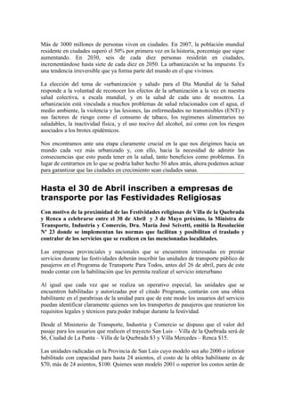 Más de 3000 millones de personas viven en ciudades. En 2007, la población mundial
residente en ciudades superó el 50% por primera vez en la historia, porcentaje que sigue
aumentando. En 2030, seis de cada diez personas residirán en ciudades,
incrementándose hasta siete de cada diez en 2050. La urbanización se ha impuesto. Es
una tendencia irreversible que ya forma parte del mundo en el que vivimos.

La elección del tema de «urbanización y salud» para el Día Mundial de la Salud
responde a la voluntad de reconocer los efectos de la urbanización a la vez en nuestra
salud colectiva, a escala mundial, y en la salud de cada uno de nosotros. La
urbanización está vinculada a muchos problemas de salud relacionados con el agua, el
medio ambiente, la violencia y las lesiones, las enfermedades no transmisibles (ENT) y
sus factores de riesgo como el consumo de tabaco, los regímenes alimentarios no
saludables, la inactividad física, y el uso nocivo del alcohol, así como con los riesgos
asociados a los brotes epidémicos.

Nos encontramos ante una etapa claramente crucial en la que nos dirigimos hacia un
mundo cada vez más urbanizado y, con ello, hacia la necesidad de admitir las
consecuencias que esto pueda tener en la salud, tanto beneficios como problemas. En
lugar de centrarnos en lo que se podría haber hecho 50 años atrás, ahora podemos actuar
para garantizar que las ciudades en crecimiento sean ciudades sanas.


Hasta el 30 de Abril inscriben a empresas de
transporte por las Festividades Religiosas
Con motivo de la proximidad de las Festividades religiosas de Villa de la Quebrada
y Renca a celebrarse entre el 30 de Abril y 3 de Mayo próximo, la Ministra de
Transporte, Industria y Comercio, Dra. María José Scivetti, emitió la Resolución
Nº 23 donde se implementan las normas que facilitan y posibilitan el traslado y
contralor de los servicios que se realicen en las mencionadas localidades.

Las empresas provinciales y nacionales que se encuentren interesadas en prestar
servicios durante las festividades deberán inscribir las unidades de transporte público de
pasajeros en el Programa de Transporte Para Todos, antes del 26 de abril, para de este
modo contar con la habilitación que les permita realizar el servicio interurbano

Al igual que cada vez que se realiza un operativo especial, las unidades que se
encuentren habilitadas y autorizadas por el citado Programa, contarán con una oblea
habilitante en el parabrisas de la unidad para que de este modo los usuarios del servicio
puedan identificar claramente quienes son los transportes de pasajeros que reunieron los
requisitos legales y técnicos para poder trabajar durante la festividad.

Desde el Ministerio de Transporte, Industria y Comercio se dispuso que el valor del
pasaje para los usuarios que realicen el trayecto San Luis – Villa de la Quebrada será de
$6, Ciudad de La Punta – Villa de la Quebrada $3 y Villa Mercedes – Renca $15.

Las unidades radicadas en la Provincia de San Luis cuyo modelo sea año 2000 o inferior
habilitado con capacidad para hasta 24 asientos, el costo de la oblea habilitante es de
$70, más de 24 asientos, $100. Quienes sean modelo 2001 o superior los costos serán de
 