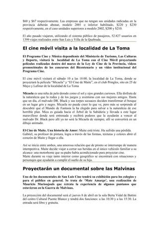 $60 y $67 respectivamente. Las empresas que no tengan sus unidades radicadas en la
provincia deberán abonar, modelo 2001 o inferior habilitado, $220 y $230
respectivamente, en el caso unidades superiores a modelo 2002, $200 y $210.

El año pasado viajaron, utilizando el sistema público de pasajeros, 52.827 usuarios en
1399 viajes realizados entre San Luis y Villa de la Quebrada.

El cine móvil visita a la localidad de La Toma
El Programa Cine y Música dependiente del Ministerio de Turismo, Las Culturas
y Deporte, visitará la localidad de La Toma con el Cine Móvil proyectando
películas realizadas dentro del marco de la Ley de Cine de la Provincia, videos
promociónales de los concursos del Bicentenario y un video institucional del
Programa Cine.

El cine móvil visitará el sábado 10 a las 18:00, la localidad de La Toma, donde se
proyectará la película “Micaela” y “El Cine de Maite”, en el club Pringles, sito en 25 de
Mayo y Lafinur de la localidad de La Toma

Micaela es una niña de pelo dorado como el sol y ojos grandes curiosos. Ella disfruta de
la naturaleza que la rodea y de los juegos y aventuras con sus mejores amigos. Hasta
que un día, el malvado DR. Black y sus torpes secuaces deciden transformar el bosque
en un lugar gris y negro. Micaela no puede creer lo que ve, pero más se sorprende al
descubrir que el Mundo de Fantasía la ha elegido para salvar a la naturaleza de ese
horrible plan. Mica es guiada hacia el Árbol de la Sabiduría y llevada a este lugar
maravilloso donde será entrenada y recibirá poderes que la ayudarán a vencer al
malvado Dr. Black pero allí ya no será la Micaela de siempre, allí se convertirá en un
dibujo animado.

El Cine de Maite. Una historia de Amor: Maite está triste. Ha sufrido una pérdida.
Gabriel, su profesor de pintura, logra a través de las formas, texturas y colores abrir el
corazón de Maite y llegar a ella.

Así se inicia entre ambos, una amorosa relación que de pronto se interrumpe de manera
intempestiva. Maite decide viajar a cerrar sus heridas en el único vehículo familiar a su
alcance: una motorhome que su padre había acondicionado para proyectar cine.
Maite durante su viaje tanto interior como geográfico se encontrará con situaciones y
personajes que ayudarán a cumplir el sueño de su hija.

Proyectarán un documental sobre las Malvinas
Uno de los documentales de San Luis Cine tendrá su exhibición para los colegios y
para el público en general. Se trata de ‘Mate Amargo’, una realización de
Mauricio Marioujouls que retrata la experiencia de algunos puntanos que
estuvieron en la Guerra de Malvinas.

La proyección del documental será el jueves 8 de abril en la sala Berta Vidal de Battini
del centro Cultural Puente Blanco y tendrá dos funciones: a las 10:30 y a las 15:30. La
entrada será libre y gratuita.
 